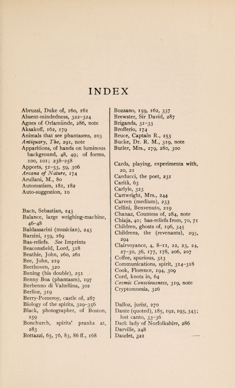 Abruzzi, Duke of, 160, 161 Absent-mindedness, 322-324 Agnes of Orlamiinde, 286, note Aksakoff, 162, 179 Animals that see phantasms, 203 Antiquary, The, 291, note Apparitions, of hands on luminous background, 48, 49; of forms, 100, 101; 238-258 Apports, 51-53, 59, 306 Arcana of Nature, 174 Arullani, M., 80 Automatism, 181, 182 Auto-suggestion, 10 Bach, Sebastian, 243 Balance, large weighing-machine, 46—48 Baldassarini (musician), 243 Barzini, 159, 169 Bas-reliefs. See Imprints Beaconsfield, Lord, 318 Beathie, John, 260, 261 Bee, John, 219 Beethoven, 320 Bening (his double), 251 Benny Boa (phantasm), 197 Berbenno di Valtellina, 302 Berlioz, 319 Berry-Pomeroy, castle of, 287 Biology of the spirits, 329-356 Black, photographer, of Boston, 259 Bonchurch, spirits’ pranks at, 283 Bottazzi, 65, 76, 83, 86 ff., 168 Bozzano, 159, 162, 337 Brewster, Sir David, 287 Brigands, 31-33 Brofferio, 174 Bruce, Captain R., 253 Bucke, Dr. R. M., 319, note Butler, Mrs., 279, 280, 300 Cards, playing, experiments with, 20, 21 Carducci, the poet, 231 Carita, 63 Carlyle, 323 Cartwright, Mrs., 244 Carven (medium), 233 Cellini, Benvenuto, 219 Chanaz, Countess of, 284, note Chiaja, 40; bas-reliefs from, 70, 71 Children, ghosts of, 196, 345 Childrens, the (revenants), 293, 294 Clairvoyance, 4, 8-11, 22, 23, 24, 27~3°> 36, 177, 178, 206, 207 Coffee, spurious, 313 Communications, spirit, 314-318 Cook, Florence, 194, 309 Cord, knots in, 64 Cosmic Consciousness, 319, note Cryptomnesia, 326 Dalloz, jurist, 270 Dante (quoted), 185, 192, 193, 343; lost canto, 33-36 Dark lady of Norfolkshire, 286 Darville, 248 Daudet, 321