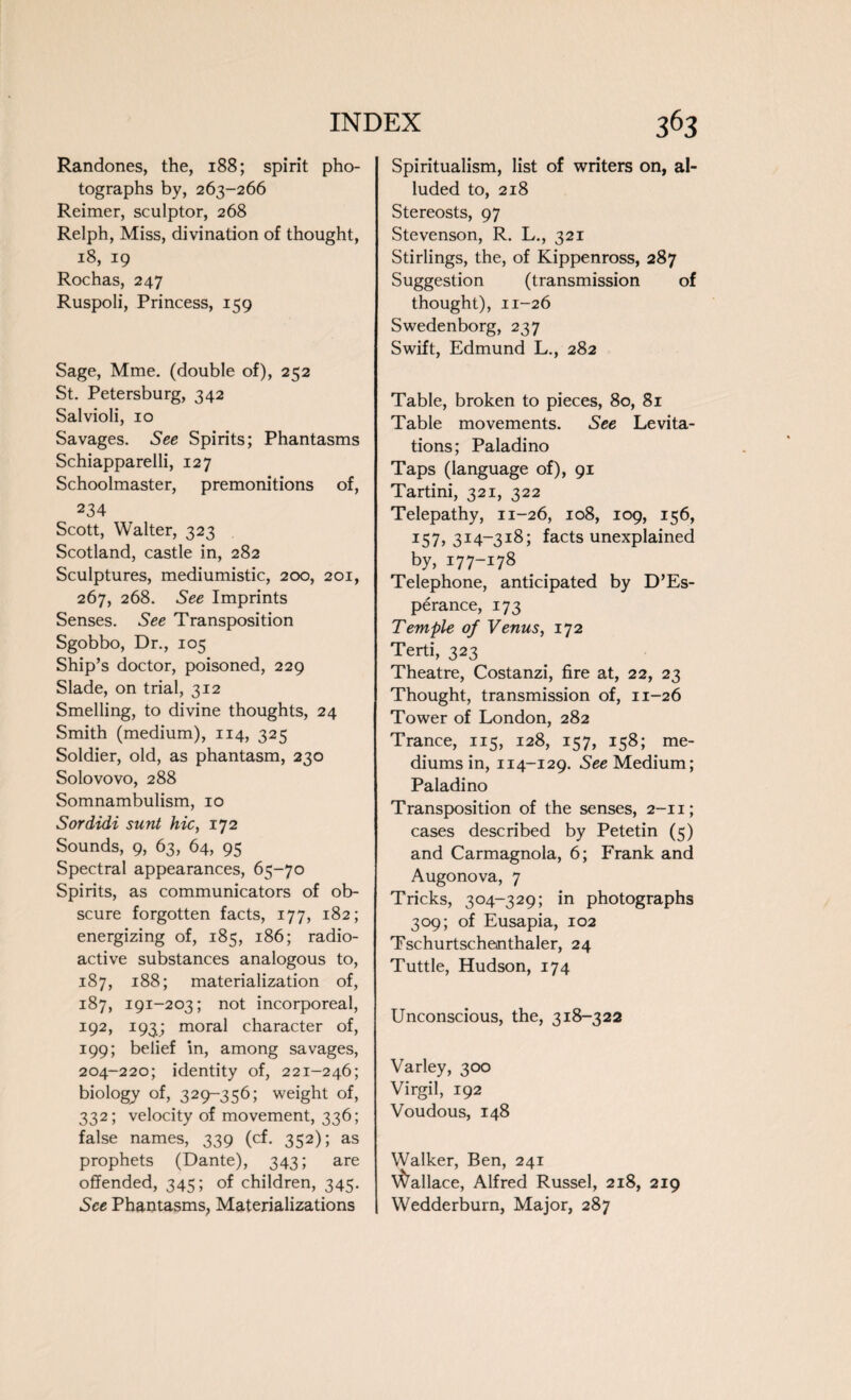 Randones, the, 188; spirit pho¬ tographs by, 263-266 Reimer, sculptor, 268 Relph, Miss, divination of thought, 18, 19 Rochas, 247 Ruspoli, Princess, 159 Sage, Mme. (double of), 252 St. Petersburg, 342 Salvioli, 10 Savages. See Spirits; Phantasms Schiapparelli, 127 Schoolmaster, premonitions of, 234 Scott, Walter, 323 Scotland, castle in, 282 Sculptures, mediumistic, 200, 201, 267, 268. See Imprints Senses. See Transposition Sgobbo, Dr., 105 Ship’s doctor, poisoned, 229 Slade, on trial, 312 Smelling, to divine thoughts, 24 Smith (medium), 114, 325 Soldier, old, as phantasm, 230 Solovovo, 288 Somnambulism, 10 Sordidi sunt hie, 172 Sounds, 9, 63, 64, 95 Spectral appearances, 65-70 Spirits, as communicators of ob¬ scure forgotten facts, 177, 182; energizing of, 185, 186; radio¬ active substances analogous to, 187, 188; materialization of, 187, 191-203; not incorporeal, 192, 193; moral character of, 199; belief in, among savages, 204-220; identity of, 221-246; biology of, 329-356; weight of, 332; velocity of movement, 336; false names, 339 (cf. 352); as prophets (Dante), 343; are offended, 345; of children, 345. See Phantasms, Materializations Spiritualism, list of writers on, al¬ luded to, 218 Stereosts, 97 Stevenson, R. L., 321 Stirlings, the, of Kippenross, 287 Suggestion (transmission of thought), 11-26 Swedenborg, 237 Swift, Edmund L., 282 Table, broken to pieces, 80, 81 Table movements. See Levita¬ tions; Paladino Taps (language of), 91 Tartini, 321, 322 Telepathy, 11-26, 108, 109, 156, 157, 314-318; facts unexplained by, 177-178 Telephone, anticipated by D’Es- perance, 173 Temple of Venus, 172 Terti, 323 Theatre, Costanzi, fire at, 22, 23 Thought, transmission of, 11-26 Tower of London, 282 Trance, 115, 128, 157, 158; me¬ diums in, 114-129. See Medium; Paladino Transposition of the senses, 2-11; cases described by Petetin (5) and Carmagnola, 6; Frank and Augonova, 7 Tricks, 304-329; in photographs 309; of Eusapia, 102 Tschurtschenthaler, 24 Tuttle, Hudson, 174 Unconscious, the, 318-322 Varley, 300 Virgil, 192 Voudous, 148 Walker, Ben, 241 Wallace, Alfred Russel, 218, 219 Wedderburn, Major, 287