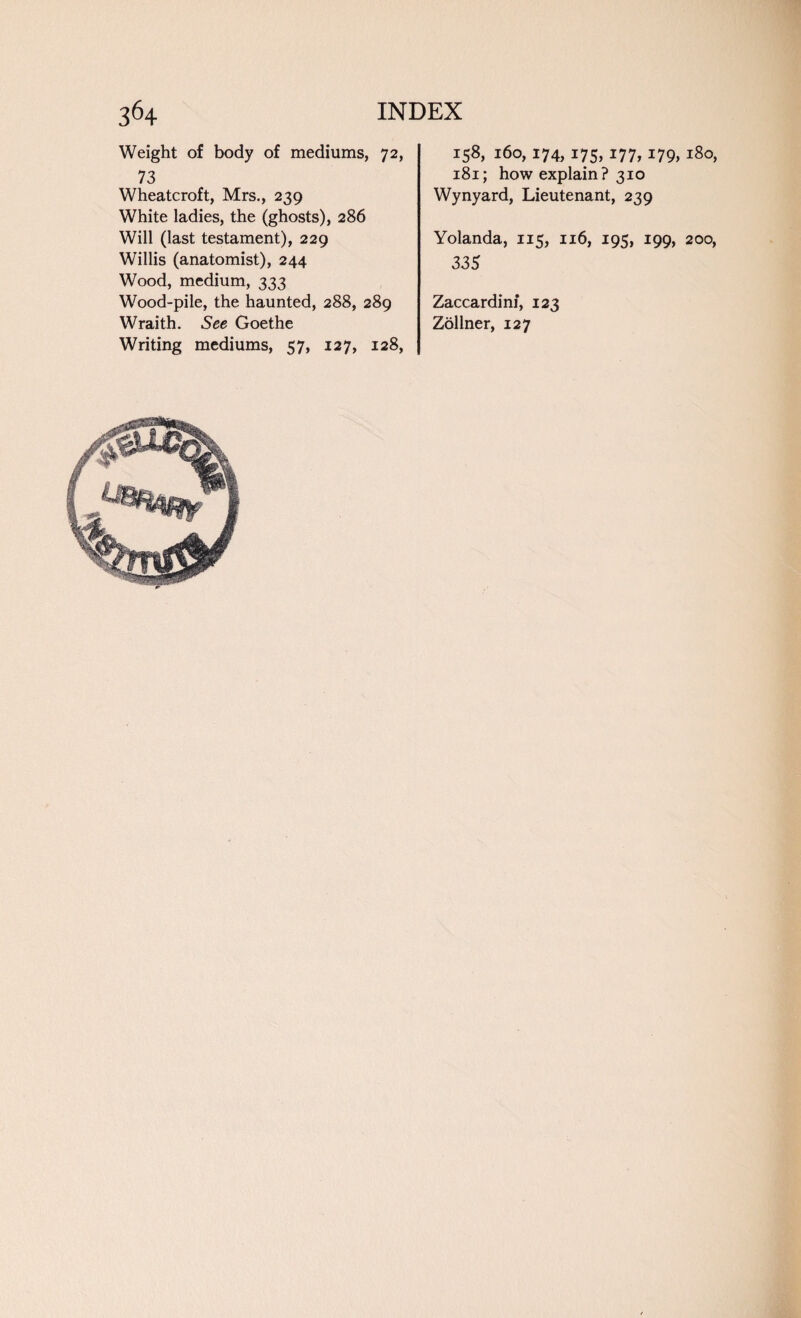 Weight of body of mediums, 72, 73 Wheatcroft, Mrs., 239 White ladies, the (ghosts), 286 Will (last testament), 229 Willis (anatomist), 244 Wood, medium, 333 Wood-pile, the haunted, 288, 289 Wraith. See Goethe Writing mediums, 57, 127, 128, 158, 160,174,175,177,179,180, 181; how explain? 310 Wynyard, Lieutenant, 239 Yolanda, 115, 116, 195, 199, 200, 335 Zaccardim, 123 Zollner, 127