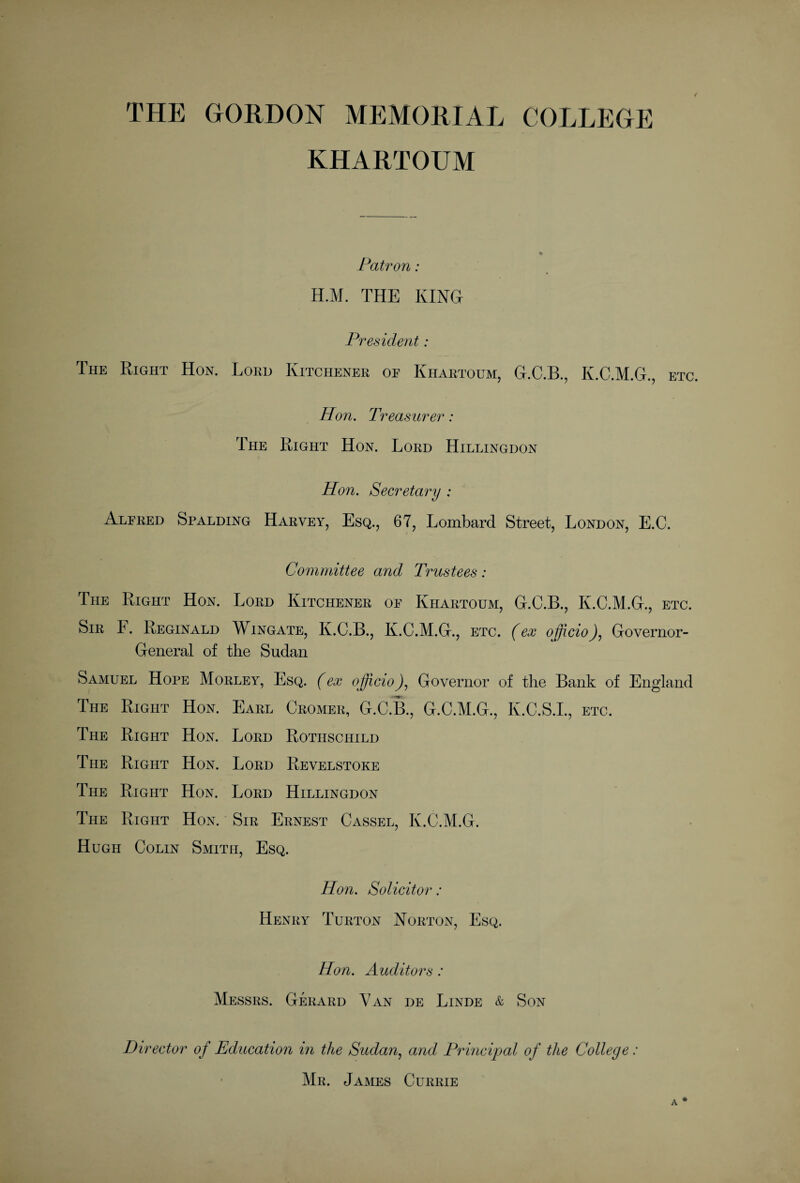 KHARTOUM Patron: H.M. THE KING President: The Right Hon. Loud Kitchener op Khartoum, G.C.B., K.C.M.G., etc. Hon. Treasurer: The Right Hon. Lord Hillingdon Hon. Secretary : Alfred Spalding Harvey, Esq., 67, Lombard Street, London, E.C. Committee and Trustees: The Right Hon. Lord Kitchener oe Khartoum, G.C.B., K.C.M.G., etc. Sir F. Reginald Wingate, K.C.B., K.C.M.G., etc. (ex officio), Governor- General of the Sudan Samuel Hope Morley, Esq. (ex officio), Governor of the Bank of England The Right Hon. Earl Cromer, G.C.B., G.C.M.G., K.C.S.I., etc. The Right Hon. Lord Rothschild The Right Hon. Lord Revelstoke The Right Hon. Lord Hillingdon The Right Hon. Sir Ernest Cassel, K.C.M.G. Hugh Colin Smith, Esq. Hon. Solicitor: Henry Turton Norton, Esq. Hon. Auditors: Messrs. Gerard V an de Linde & Son Director of Education in the Sudan, and Principal of the College: Mr. James Currie