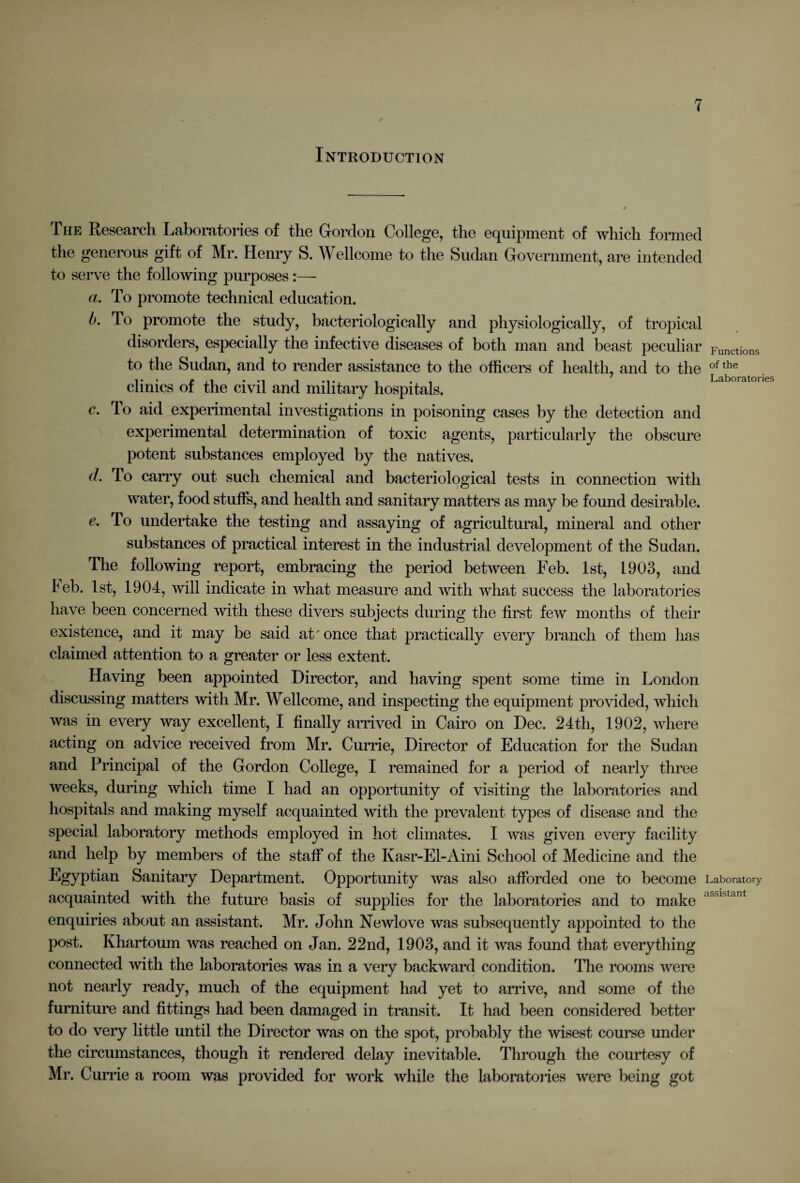 Introduction The Research Laboratories of the Gordon College, the equipment of which formed the generous gift of Mr. Henry S. Wellcome to the Sudan Government, are intended to serve the following purposes:— a. To promote technical education. b. lo promote the study, bacteriologically and physiologically, of tropical disorders, especially the infective diseases of both man and beast peculiar Functions to the Sudan, and to render assistance to the officers of health, and to the of the clinics of the civil and military hospitals. Labo.ato,. c. To aid experimental investigations in poisoning cases by the detection and experimental determination of toxic agents, particularly the obscure potent substances employed by the natives. d. To carry out such chemical and bacteriological tests in connection with water, food stuffs, and health and sanitary matters as may be found desirable. e. To undertake the testing and assaying of agricultural, mineral and other substances of practical interest in the industrial development of the Sudan. The following report, embracing the period between Feb. 1st, 1903, and leb. 1st, 1904, will indicate in what measure and with what success the laboratories have been concerned with these divers subjects during the first few months of their existence, and it may be said at' once that practically every branch of them has claimed attention to a greater or less extent. Having been appointed Director, and having spent some time in London discussing matters with Mr. Wellcome, and inspecting the equipment provided, which was in every way excellent, I finally arrived in Cairo on Dec. 24th, 1902, Avhere acting on advice received from Mr. Currie, Director of Education for the Sudan and Principal of the Gordon College, I remained for a period of nearly three weeks, during which time I had an opportunity of visiting the laboratories and hospitals and making myself acquainted with the prevalent types of disease and the special laboratory methods employed in hot climates. I was given every facility and help by members of the staff of the Kasr-El-Aini School of Medicine and the Egyptian Sanitary Department. Opportunity was also afforded one to become Laboratory acquainted with the future basis of supplies for the laboratories and to make assistant enquiries about an assistant. Mr. John Newlove was subsequently appointed to the post. Khartoum was reached on Jan. 22nd, 1903, and it was found that everything connected with the laboratories was in a very backward condition. The rooms were not nearly ready, much of the equipment had yet to arrive, and some of the furniture and fittings had been damaged in transit. It had been considered better to do very little until the Director was on the spot, probably the wisest course under the circumstances, though it rendered delay inevitable. Through the courtesy of Mr. Currie a room was provided for work while the laboratories were being got