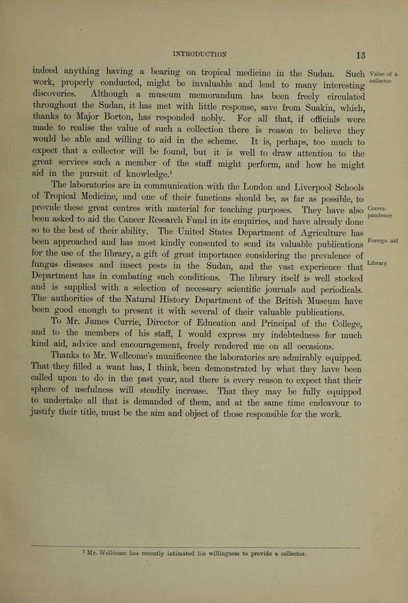 indeed anything having a bearing on tropical medicine in the Sudan. Such work, properly conducted, might be invaluable and lead to many interesting discoveries. Although a museum memorandum has been freely circulated throughout the Sudan, it has met with little response, save from Suakin, which, thanks to Major Borton, has responded nobly. For all that, if officials were made to lealise the value of such a collection there is reason to believe they would be able and willing to aid in the scheme. It is, perhaps, too much to expect that a collector will be found, but it is well to draw attention to the gieat sei vices such a member of the staff might perform, and how he might aid in the pursuit of knowledge.1 The laboratories are in communication with the London and Liverpool Schools of Tropical Medicine, and one of their functions should be, as far as possible, to piovide these great centres with material for teaching purposes. They have also been asked to aid the Cancer Research Fund in its enquiries, and have already done so to the best of their ability. The United States Department of Agriculture has been approached and has most kindly consented to send its valuable publications for the use of the library, a gift of great importance considering the prevalence of fungus diseases and insect pests in the Sudan, and the vast experience that Department has in combating such conditions. The library itself is well stocked and is supplied with a selection of necessary scientific journals and periodicals. The authorities of the Natural History Department of the British Museum have been good enough to present it with several of their valuable publications. To Mr. James Currie, Director of Education and Principal of the College, and to the members of his staff, I would express my indebtedness for much kind aid, advice and encouragement, freely rendered me on all occasions. Thanks to Mr. Wellcome s munificence the laboratories are admirably equipped. That they filled a want has, I think, been demonstrated by what they have been called upon to do in the past year, and there is every reason to expect that their sphere of usefulness will steadily increase. That they may be fully equipped to undertake all that is demanded of them, and at the same time endeavour to justify their title, must be the aim and object of those responsible for the work. Value of a collector Corres¬ pondence Foreign aid Library 1 Mr. Wellcome has recently intimated his willingness to provide a collector.