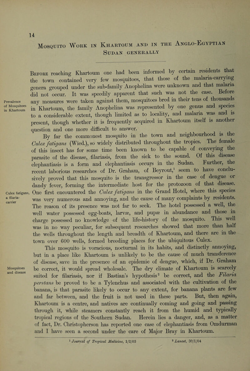 Mosquito Work in Khartoum and in the Anglo-Egyptian Sudan generally Prevalence of Mosquitoes in Khartoum Before reaching Khartoum one had been informed by certain residents that the town contained very few mosquitoes, that those of the malaria-carrying genera grouped under the sub-family Anophelina were unknown and that malaria did not occur. It was speedily apparent that such was not the case. Before any measures were taken against them, mosquitoes bred in their tens of thousands in Khartoum, the family Anophelina was represented by one genus and species to a considerable extent, though limited as to locality,^ and malaria was and is present, though whether it is frequently acquired in Khartoum itself is another question and one more difficult to answer. By far the commonest mosquito in the town and neighbourhood is the Culex fatigans (Wied.), so widely distributed throughout the tropics. The female of this insect has for some time been known to be capable of conveying the parasite of the disease, filariasis, from the sick to the sound. Of this disease elephantiasis is a form and elephantiasis occurs in the Sudan. Further, the recent laborious researches of Dr. Graham, of Beyrout,1 seem to have conclu¬ sively proved that this mosquito is the transgressor in the case of dengue 01 dandy fever, forming the intermediate host for the protozoon of that disease, cuiex fatigans, One first encountered the Culex fatigans in the Grand Hotel, where this species was very numerous and annoying, and the cause of many complaints by residents. The reason of its presence was not far to seek. The hotel possessed a well, the well water possessed egg-boats, larvas, and pupae in abundance and those in charge possessed no knowledge of the life-history of the mosquito. This well was in no way peculiar, for subsequent researches showed that more than half the wells throughout the length and breadth of Khartoum, and there are in the town over 600 wells, formed breeding places for the ubiquitous Culex. This mosquito is voracious, nocturnal in its habits, and distinctly annoying, but in a place like Khartoum is unlikely to be the cause of much transference of disease, save in the presence of an epidemic of dengue, which, if Dr. Graham be correct, it would spread wholesale. The dry climate of Khartoum is scarcely suited for filariasis, nor if Bastian’s hypothesis2 be correct, and the Filaria perstans be proved to be a Tylenchus and associated with the cultivation of the banana, is that parasite likely to occur to any extent, for banana plants are few and far between, and the fruit is not used in these parts. But, then again, Khartoum is a centre, and natives are continually coming and going and passing through it, while steamers constantly reach it from the humid and typically tropical regions of the Southern Sudan. Herein lies a danger, and, as a matter of fact, Dr. Christopherson has reported one case of elephantiasis from Omdurman and I have seen a second under the care of Major Bray in Khartoum. a filaria carrier Mosquitoes and disease