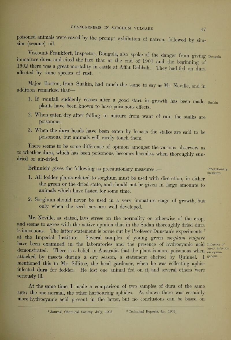 poisoned animals were saved by the prompt exhibition of natron, followed by sim sim (sesame) oil. Viscount Frankfort, Inspector, Dongola, also spoke of the danger from giving- immature dura, and cited the fact that at the end of 1901 and the beginning of 1902 there was a great mortality in cattle at Affat Dabbah. They had fed on dura affected by some species of rust. _ Maj°r Borton, from Suakin, had much the same to say as Mr. Neville, and in addition remarked that— 1. If rainfall suddenly ceases after a good start in growth has been made, plants have been known to have poisonous effects. 2. When eaten dry after failing to mature from want of rain the stalks are poisonous. 3. When the dura heads have been eaten by locusts the stalks are said to be poisonous, but animals will rarely touch them. There seems to be some difference of opinion amongst the various observers as to whether dura, which has been poisonous, becomes harmless when thoroughly sun- dried or air-dried. Briinnich1 gives the following as precautionary measures :— 1. All fodder plants related to sorghum must be used with discretion, in either the green or the dried state, and should not be given in large amounts to animals which have fasted for some time. 2. Sorghum should never be used in a very immature stage of growth, but only when the seed ears are well developed. Mr. Neville, as stated, lays stress on the normality or otherwise of the crop, and seems to agree with the native opinion that in the Sudan thoroughly dried dura is innocuous. The latter statement is borne out by Professor Dunstan’s experiments 2 at the Imperial Institute. Several samples of young green sorghum vulgare have been examined in the laboratories and the presence of hydrocyanic acid demonstrated. There is a belief in Australia that the plant is more poisonous when attacked by insects during a dry season, a statement elicited by Quinnel. I mentioned this to Mr. Sillitoe, the head gardener, when he was collecting aphis- infected dura for fodder. He lost one animal fed on it, and several others were seriously ill. At the same time I made a comparison of two samples of dura of the same age; the one normal, the other harbouring aphides. As shown there was certainly more hydrocyanic acid present in the latter, but no conclusions can be based on Dongola Suakin Precautionary measures Influence of insect infection on cyano- genesis 1 Journal Chemical Society, July, 1903 2 Technical Reports, &c., 1903