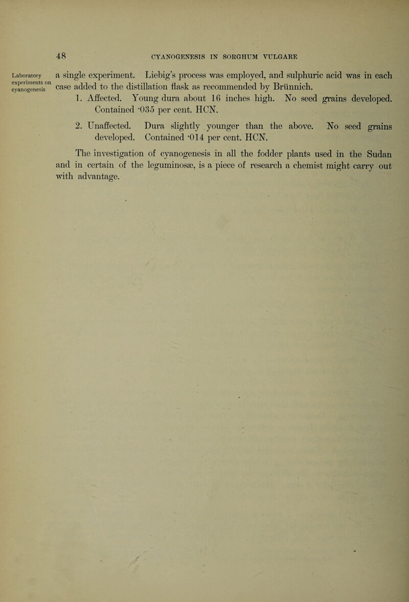 Laboratory experiments on cyanogenesis a single experiment. Liebig’s process was employed, and sulphuric acid was in each case added to the distillation flask as recommended by Briinnich. 1. Affected. Young dura about 16 inches high. No seed grains developed. Contained *035 per cent. HCN. 2. Unaffected. Dura slightly younger than the above. No seed grains developed. Contained *014 per cent. HCY. The investigation of cyanogenesis in all the fodder plants used in the Sudan and in certain of the leguminosas, is a piece of research a chemist might carry out with advantage.