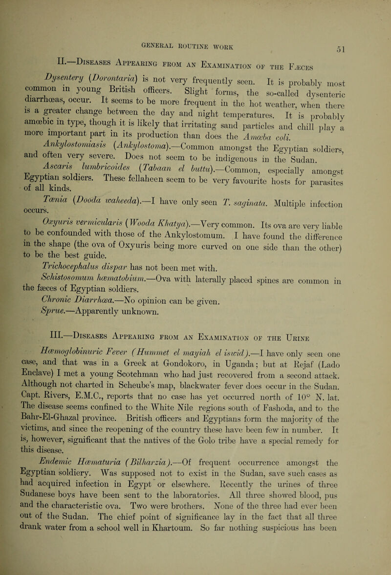 51 Diseases Appearing from an Examination of the Faeces Dysmtery (Dorontaria) is not very frequently seen. It is probably most common in young British officers. Slight forms, the so-called dysenteric diarrhoeas, occur. It seems to be more frequent in the hot weather, when there is a greater change between the day and night temperatures. It ' is probably amoebic in type, though it is likely that irritating sand particles and chill play a more important part in its production than does the Amccba coll Ankylostomiasis (Ankylostoma).—Common amongst the Egyptian soldiers and often very severe. Does not seem to be indigenous in the Sudan Ascaris lumbricoides (Tabaan el buttu).—Common, especially amongst gyptian soldiers. These fellaheen seem to be very favourite hosts for parasites of all kinds. Tcema (Dooda walieeda).—I have only seen T. saginata. Multiple infection occurs. Oxyuns vermicularis (Wooda Khatya).—Yerj common. Its ova are very liable to be confounded with those of the Ankylostomum. I have found the difference m the shape (the ova of Oxyuris being more curved on one side than the other) to be the best guide. Tricliocephalus dispar has not been met with. ScJiistosomum hcematobium.—Ova with laterally placed spines are common in the fasces of Egyptian soldiers. Chronic Diarrhoea.—No opinion can be given. Sprue.—Apparently unknown. III. Diseases Appearing from an Examination of the Urine Hcemoglobinunc Fever (Hummet el rnayiah el iswid).—I have only seen one case, and that was in a Greek at Gondokoro, in Uganda; but at Rejaf (Lado Enclave) I met a young Scotchman who had just recovered from a second attack. Although not charted in Scheube’s map, blackwater fever does occur in the Sudan. Capt. Rivers, E.M.C., reports that no case has yet occurred north of 10° N. lat. The disease seems confined to the White Nile regions south of Fashoda, and to the Bahr-El-Ghazal province. British officers and Egyptians form the majority of the victims, and since the reopening of the country these have been few in number. It is, however, significant that the natives of the Golo tribe have a special remedy for this disease. Endemic Hcvmaturia (Billiarzia).—Of frequent occurrence amongst the -^SyP^an soldiery. Was supposed not to exist in the Sudan, save such cases as had acquired infection in Egypt or elsewhere. Recently the urines of three Sudanese boys have been sent to the laboratories. All three showed blood, pus and the characteristic ova. Two were brothers. None of the three had ever been out of the Sudan. The chief point of significance lay in the fact that all three drank water from a school well in Khartoum. So far nothing suspicious has been
