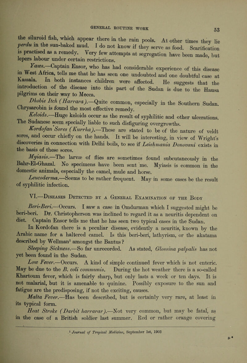 the siluroid fish, which appear there in the rain pools. At other times they lie perdU m the sun-baked mud. I do not know if they serve as food. Scarification is practised as a remedy. Very few attempts at segregation have been made, but lepers labour under certain restrictions. • ■FaM’'s-‘7CaPtam Ensor, who has had considerable experience of this disease in West Africa, tells me that he has seen one undoubted and one doubtful case at Kassala. In both instances children were affected. He suggests that the introduction of the disease into this part of the Sudan is due to the Hausa pilgrims on their way to Mecca. Dhobie Itch (Harvard). Quite common, especially in the Southern Sudan. Chrysarobin is found the most effective remedy. Keloids. Huge keloids occur as the result of syphilitic and other ulcerations. The Sudanese seem specially liable to such disfiguring overgrowths. Kordofan Sores (Kurrha).—These are stated to be of the nature of veldt sores, and occur chiefly on the hands. It will be interesting, in view of Wright’s discoveries in connection with Delhi boils, to see if Leishmania Donovani exists in the basis of these sores. Myiasis. The larvas of flies are sometimes found subcutaneously in the Bahr-El-Ghazal. No specimens have been sent me. Myiasis is common in the domestic animals, especially the camel, mule and horse. Leueoderma. Seems to be rather frequent. May in some cases be the result of syphilitic infection. VI.—Diseases Detected by a General Examination of the Body Beri-Beri.—Occurs. I saw a case in Omdurman which I suggested might be beri-beri. Dr. Christophers on was inclined to regard it as a neuritis dependent on diet. Captain Ensor tells me that he has seen two typical cases in the Sudan. In Kordofan there is a peculiar disease, evidently a neuritis, known by the Arabic name for a haltered camel. Is this beri-beri, lathyrism, or the akatama described by Wellman1 amongst the Bantus? Sleeping Sickness.—So far unrecorded. As stated, Glossina palpalis has not yet been found in the Sudan. Low Fever.—Occurs. A kind of simple continued fever which is not enteric. May be due to the B. coli communis. During the hot weather there is a so-called Khartoum fever, which is fairly sharp, but only lasts a week or ten days. It is not malarial, but it is amenable to quinine. Possibly exposure to the sun and fatigue are the predisposing, if not the exciting, causes. Malta Fever.—Has been described, but is certainly very rare, at least in its typical form. Heat Stroke (Darbit liarrarar).—Not very common, but may be fatal, as in the case of a British soldier last summer. Red or rather orange covering