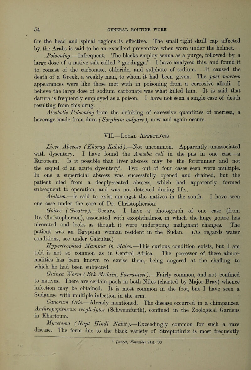 for the head and spinal regions is effective. The small tight skull cap affected by the Arabs is said to be an excellent preventive when worn under the helmet. Poisoning.—Infrequent. The blacks employ senna as a purge, followed by a large dose of a native salt called “ gardugga.” I have analysed this, and found it to consist of the carbonate, chloride, and sulphate of sodium. It caused the death of a Greek, a weakly man, to whom it had been given. The post mortem appearances were like those met with in poisoning from a corrosive alkali. I believe the large dose of sodium carbonate was what killed him. It is said that datura is frequently employed as a poison. I have not seen a single case of death resulting from this drug. Alcoholic Poisoning from the drinking of excessive quantities of merissa, a beverage made from dura (Sorghum vulgare), now and again occurs. VII.—Local Affections Liver Abscess (Khorag Kabid).—Not uncommon. Apparently unassociated with dysentery. I have found the Amoeba coli in the pus in one case—a European. Is it possible that liver abscess may be the forerunner and not the sequel of an acute dysentery1. Two out of four cases seen were multiple. In one a superficial abscess was successfully opened and drained, but the patient died from a deeply-seated abscess, which had apparently formed subsequent to operation, and was not detected during life., Ainhum.—Is said to exist amongst the natives in the south. I have seen one case under the care of Dr. Christopherson. Goitre (Givatre).—Occurs. I haye a photograph of one case (from Dr. Christopherson), associated with exophthalmos, in which the huge goitre has ulcerated and looks as though it were undergoing malignant changes. The patient was an Egyptian woman resident in the Sudan. (As regards water conditions, see under Calculus.) Hypertrophied Mammae in Males.—This curious condition exists, but I am told is not so common as in Central Africa. The possessor of these abnor¬ malities has been known to excise them, being angered at the chaffing to which he had been subjected. Guinea Worm (Erk Medain, Farranteet).—Fairly common, and not confined to natives. There are certain pools in both Niles (charted by Major Bray) whence infection may be obtained. It is most common in the foot, but I have seen a Sudanese with multiple infection in the arm. Cancrum Oris.—Already mentioned. The disease occurred in a chimpanzee, Anthropopithecus troglodytes (Schweinfurth), confined in the Zoological Gardens in Khartoum. Mycetoma (Napt Hindi Nabit).—Exceedingly common for such a rare disease. The form due to the black variety of Streptothrix is most frequently 1 JjanQet, November 21s£} ’03