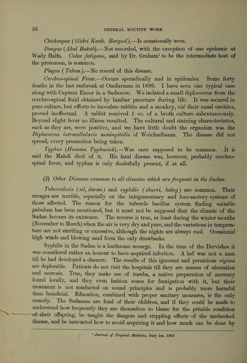 Chickenpox ( Gidri Kasib. Borgool).—Is occasionally seen. Dengue (Abul Bukub).—Not recorded, with the exception of one epidemic at Wady Haifa. Culex fatigans, said by Dr. Graham1 to be the intermediate host of the protozoon, is common. Plague ( Tahun).—No record of this disease. Cerebrospinal Fever.—Occurs sporadically and in epidemics. Some forty deaths in the last outbreak at Omdurman in 1899. I have seen one typical case along with Captain Ensor in a Sudanese. We isolated a small diplococcus from the cerebro-spinal fluid obtained by lumbar puncture during life. It was secured in pure culture, but efforts to inoculate rabbits and a monkey, via their nasal cavities, proved ineffectual. A rabbit received 1 cc. of a broth culture subcutaneously. Beyond slight fever no illness resulted. The cultural and staining characteristics, such as they are, were positive, and we have little doubt the organism was the Diplococcus intracellularis meningitidis of Weichselbaum. The disease did not spread, every precaution being taken. Typhus (Humma Typliusick).—Was once supposed to be common. It is said the Mahdi died of it. His fatal disease was, however, probably cerebro¬ spinal fever, and typhus is only doubtfully present, if at all. (2) Other Diseases common to all climates which are frequent in the Sudan Tuberculosis (sil^daran) and syphilis (zhurri, halug) are common. Their ravages are terrible, especially on the integumentary and loco-motory systems of those affected. The reason for the tubercle bacillus system finding suitable pabulum has been mentioned, but it must not be supposed that the climate of the Sudan favours its existence. The reverse is true, at least during the winter months (November to March) when the air is very dry and pure, and the variations in tempera¬ ture are not startling or excessive, although the nights are always cool. Occasional high winds and blowing sand form the only drawbacks. Syphilis in the Sudan is a loathsome scourge. In the time of the Dervishes it was considered rather an honour to have acquired infection. A lad was not a man till he had developed a chancre. The results of this ignorant and pernicious regime are deplorable. Patients do not visit the hospitals till they are masses of ulceration and necrosis. True, they make use of tureba, a native preparation of mercury found locally, and they even fashion cones for fumigation with it, but their treatment is not conducted on sound principles and is probably more harmful than beneficial. Education, combined with proper sanitary measures, is the only remedy. The Sudanese are fond of their children, and if they could be made to understand how frequently they are themselves to blame for the pitiable condition of their offspring, be taught the dangers and crippling effects of the unchecked . disease, and be instructed how to avoid acquiring it and how much can be done by