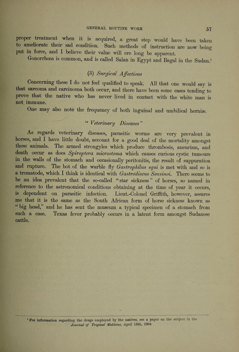 proper treatment when it is acquired, a great step would have been taken to ameliorate their sad condition. Such methods of instruction are now being put in foice, and I believe their value will ere long be apparent. Gonorrhoea is common, and is called Salan in Egypt and Bagal in the Sudan.1 (3) Surgical Affections Concerning these I do not feel qualified to speak. All that one would say is that sarcoma and carcinoma both occur, and there have been some cases tending to prove that the native who has never lived in contact with the white man is not. immune. One may also note the frequency of both inguinal and umbilical hernias. u Veterinary Diseases ” As regards veterinary diseases, parasitic worms are very prevalent in horses, and I have little doubt, account for a good deal of the mortality amongst these animals. The armed strongyles which produce thrombosis, aneurism, and death occur as does Spiroptera microstoma which causes curious cystic tumours in the walls of the stomach and occasionally peritonitis, the result of suppuration and rupture. The bot of the warble fly Gastrophilus equi is met with and so is a trematode, which I think is identical with Gastrodiscus Sonsinoi. There seems to be an idea prevalent that the so-called 66 star sickness ” of horses, so named in reference to the astronomical conditions obtaining at the time of year it occurs, is dependent on parasitic infection. Lieut.-Colonel Griffith, however, assures me that it is the same as the South African form of horse sickness known as “ big head,” and he has sent the museum a typical specimen of a stomach from such a case. Texas fever probably occurs in a latent form amongst Sudanese cattle. 1 For information regarding the drugs employed by the natives, see a paper on the subject in the Journal of Tropical Medicine, April 15th, 1904