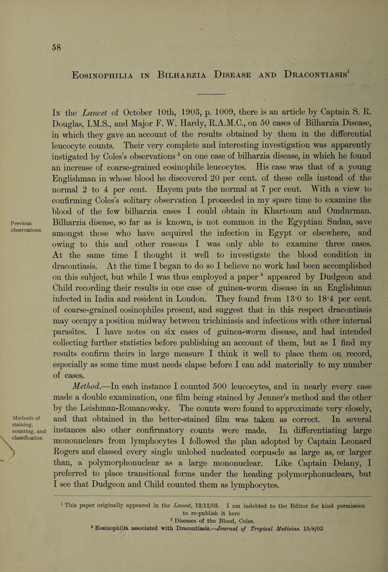 Eosinophilia in Bilharzia Disease and Dracontiasis1 Previous observations Methods of staining, counting, and \ classification X \ ) In the Lancet of October 10th, 1903, p. 1009, there is an article by Captain S. R. Douglas, and Major F. W. Hardy, R.A.M.C., on 50 cases of Bilharzia Disease, in which they gave an account of the results obtained by them in the differential leucocyte counts. Their very complete and interesting investigation was apparently instigated by Coles’s observations 2 on one case of bilharzia disease, in which he found an increase of coarse-grained eosinophile leucocytes. His case was that of a young Englishman in whose blood he discovered 20 per cent, of these cells instead of the normal 2 to 4 per cent. Hayem puts the normal at 7 per cent. With a view to confirming Coles’s solitary observation I proceeded in my spare time to examine the blood of the few bilharzia cases I could obtain in Khartoum and Omdurman. Bilharzia disease, so far as is known, is not common in the Egyptian Sudan, save amongst those who have acquired the infection in Egypt or elsewhere, and owing to this and other reasons I was only able to examine three cases. At the same time I thought it well to investigate the blood condition in dracontiasis. At the time I began to do so I believe no work had been accomplished on this subject, but while I was thus employed a paper3 appeared by Dudgeon and Child recording their results in one case of guinea-worm disease in an Englishman infected in India and resident in London. They found from 13*0 to 18*4 per cent, of coarse-grained eosinophiles present, and suggest that in this respect dracontiasis may occupy a position midway between trichiniasis and infections with other internal parasites. I have notes on six cases of guinea-worm disease, and had intended collecting further statistics before publishing an account of them, but as I find my results confirm theirs in large measure I think it well to place them on record, especially as some time must needs elapse before I can add materially to my number of cases. Method.—In each instance I counted 500 leucocytes, and in nearly every case made a double examination, one film being stained by Jenner’s method and the other by the Leishman-Romanowsky. The counts were found to approximate very closely, and that obtained in the better-stained film was taken as correct. In several instances also other confirmatory counts were made. In differentiating large mononuclears from lymphocytes I followed the plan adopted by Captain Leonard Rogers and classed every single unlobed nucleated corpuscle as large as, or larger than, a polymorphonuclear as a large mononuclear. Like Captain Delany, I preferred to place transitional forms under the heading polymorphonuclears, but I see that Dudgeon and Child counted them as lymphocytes. 1 This paper originally appeared in the Lancet, 12/12/03. I am indebted to the Editor for kind permission to re-publish it here 2 Diseases of the Blood, Coles. 3 Eosinophilia associated with Dracontiasis.—Journal of Tropical Medicine. 15/8/03