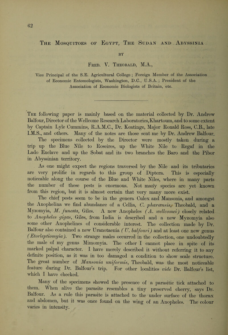 The Mosquitoes of Egypt, The Sudan and Abyssinia BY Fred. V. Theobald, M.A., Vice Principal of the S.E. Agricultural College ; Foreign Member of the Association of Economic Entomologists, Washington, D.C., U.SA. ; President of the Association of Economic Biologists of Britain, etc. The following paper is mainly based on the material collected by Dr. Andrew Balfour, Director of the Wellcome Research Laboratories, Khartoum, and to some extent by Captain Lyle Cummins, R.A.M.C., Dr. Keatinge, Major Ronald Ross, C.B., late I.M.S., and others. Many of the notes are those sent me by Dr. Andrew Balfour. The specimens collected by the Director were mostly taken during a trip up the Blue Kile to Roseires, up the White Kile to Regaf in the Lado Enclave and up the Sobat and its two branches the Baro and the Pibor in Abyssinian territory. As one might expect the regions traversed by the Kile and its tributaries are very prolific in regards to this group of Diptera. This is especially noticeable along the course of the Blue and White Kiles, where in many parts the number of these pests is enormous. Kot many species are yet known from this region, but it is almost certain that very many more exist. The chief pests seem to be in the genera Culex and Mansonia, and amongst the Anophelina we find abundance of a Cellia, C. pharcensis, Theobald, and a Myzomyia, M. funesta, Giles. A new Anopheles (A. wellcomei) closely related to Anopheles gigas, Giles, from India is described and a new Myzomyia also some other Anophelines of considerable interest. The collection made by Dr. Balfour also contained a new Uranotaenia (ZT. balfouri) and at least one new genus ('Etorleptiomyia), Two strange males occurred in the collection, one undoubtedly the male of my genus Mimomyia. The other I cannot place in spite of its marked palpal character. I have merely described it without referring it to any definite position, as it was in too damaged a condition to show scale structure. The great number of Mansonia uniformis, Theobald, was the most noticeable feature during Dr. Balfour s trip. For other localities vide Dr. Balfour’s list, which I have checked. Many of the specimens showed the presence of a parasitic tick attached to them. When alive the parasite resembles a tiny preserved cherry, says Dr. Balfour. As a rule this parasite is attached to the under surface of the thorax and abdomen, but it was once found on the wing of an Anopheles. The colour varies in intensity.