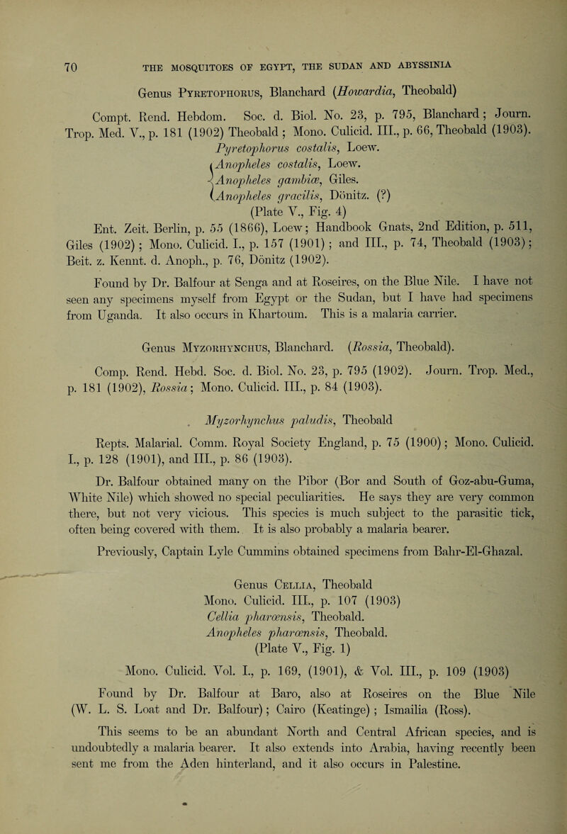 Genus Pyretophorus, Blanchard (Howardia, Theobald) Compt. Rend. Hebdom. Soc. cl. Biol. No. 23, p. 795, Blanchard ; Journ. Trop. Med. V., p. 181 (1902) Theobald ; Mono. Culicid. III., p. 66, Theobald (1903). Pyretophorus costalis, Loew. i Anopheles costalis, Loew. < Anopheles gamhice, Giles. (Anopheles gracilis, Donitz. (?) (Plate V., Fig. 4) Ent. Zeit. Berlin, p. 55 (1866), Loew; Handbook Gnats, 2nd Edition, p. 511, Giles (1902) ; Mono. Culicid. I., p. 157 (1901) ; and III., p. 74, Theobald (1903); Beit. z. Kennt. cl. Anoph., p. 76, Donitz (1902). Found by Dr. Balfour at Senga and at Roseires, on the Blue Nile. I have not seen any specimens myself from Egypt or the Sudan, but I have had specimens from Uganda. It also occurs in Khartoum. This is a malaria carrier. Genus Myzorhynchus, Blanchard. (Bossia, Theobald). Comp. Rend. Hebcl. Soc. d. Biol. No. 23, p. 795 (1902). Journ. Trop. Med., p. 181 (1902), Bossia; Mono. Culicid. III., p. 84 (1903). Myzorhynchus paludis, Theobald Repts. Malarial. Comm. Royal Society England, p. 75 (1900); Mono. Culicid. I., p. 128 (1901), and III., p. 86 (1903). Dr. Balfour obtained many on the Pibor (Bor and South of Goz-abu-Guma, White Nile) which showed no special peculiarities. He says they are very common there, but not very vicious. This species is much subject to the parasitic tick, often being covered with them. It is also probably a malaria bearer. Previously, Captain Lyle Cummins obtained specimens from Bahr-El-Ghazal. Genus Cellia, Theobald Mono. Culicid. III., p. 107 (1903) Cellia pharoensis, Theobald. Anopheles pharoensis, Theobald. (Plate V., Fig. 1) Mono. Culicid. Vol. I., p. 169, (1901), & Vol. III., p. 109 (1903) Found by Dr. Balfour at Baro, also at Roseires on the Blue Nile (W. L. S. Loat and Dr. Balfour); Cairo (Keatinge) ; Ismailia (Ross). This seems to be an abundant North and Central African species, and is undoubtedly a malaria bearer. It also extends into Arabia, having recently been sent me from the Aden hinterland, and it also occurs in Palestine.
