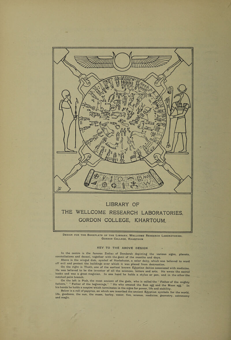 LIBRARY OF THE WELLCOME RESEARCH LABORATORIES, GORDON COLLEGE, KHARTOUM. Design for the Bookplate of the Library, Wellcome Research Laboratories, Gordon College, Khartoum KEY TO THE ABOVE DESIGN In the centre is the famous Zodiac of Denderah depicting the various signs, planets, constellations and decani, together with the genii of the months and days. Above is the winged disk, symbol of Horbehutet, a solar deity, which was believed to ward off evil and protect the buildings over which it was placed from destruction. On the right is Thoth, one of the earliest known Egyptian deities associated with medicine. He was believed to be the inventor of all the sciences, letters and arts. He wrote the sacred books and was a great magician. In one hand he holds a stylus or pen, and in the other the notched palm branch. On the left is Ptah, the most ancient of the gods, who is called the “ Father of the mighty fathers, Father of the beginnings,” ‘‘ He who created the Sun egg and the Moon egg.” In his hands he holds a sceptre which terminates in the signs for power, life and stability. Below is a roll of papyrus, on which are inscribed the ancient Egyptian symbols for the world, life, goodness, the sun, the moon, barley, water, fire, science, medicine, geometry, astronomy and magic. '