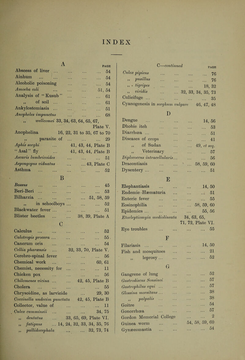 INDEX A PAGE Abscess of liver ... Ainhum Alcoholic poisoning Amoeba coli Analysis of “ Kusub ” . ,, of soil ... Ankylostomiasis ... Anopheles impunctus ,, wellcomei 33, 34, 63, 64, 65, ... 54 ... 54 ... 54 51, 54 ... 61 ... 61 ... 51 ... 68 67, Plate Y. Anophelina 16, 22, 31 to 35, 67 to 70 ,, parasite of . 29 Aphis sorghi 41, 43, 44, Plate B “ Asal fly 41, 43, 44, Plate B Ascaris lumbricoides . 51 Aspongopus viduatus ... 43, Plate C Asthma . 52 B Bassus . ... 45 Beri-Beri ... . 53 Bilharzia ... .51, 58, 59 ,, in schoolboys . 52 Blackwater fever ... . 51 Blister beetles ... 38, 39, Plate A c Calculus . 52 Galotropis procera ... . 55 Cancrum oris . 54 Cellia pharoensis 32, 33, 70, Plate V. Cerebro-spinal fever . 56 Chemical work . 60, 61 Chemist, necessity for . 11 Chicken pox . 56 Ghilomenes vicina ... ... 42, 45, Plate B Cholera . 55 Chrysoidine, as larvicide ... 29, 30 Goccinella undecim punctata 42, 45, Plate B Collector, value of . 11 Gulex cumminsii . 34, 75 ,, dentatus 33, 65, 69, Plate YI. ,, fatigans ... 14, 24, 32, 33, 34, 35, 76 ,, 'pallidocephala . 32, 73, 74 C—continued PAGE Gulex pipiens ... 76 ,, pusillus ... 76 ,, * tigripes 18, 32 ,, viridis .32, 33 34, 35, 73 Culicifuge ... ... 35 Cyanogenesis in sorghum vulgare 46, 47, 48 D Dengue 14, 56 Dhobie itch ... 53 Diarrhoea ... ... 51 Diseases of crops ... 41 ,, of Sudan 49, et seq. ,, Veterinary ... 57 Diplococcus intr acellular is... ... 56 Dracontiasis 58, 59, 60 Dysentery ... ... 51 E Elephantiasis 14, 50 Endemic Hsematuria ... 51 Enteric fever ... 55 Eosinophilia 58, 59, 60 Epidemics ... 55, 56 Etorleptiomyia mediolineata 34, 63, 65, 71, 72, Plate VI. Eye troubles ... 55 F Eilariasis ... 14, 50 Fish and mosquitoes ... 21 ,, leprosy... ... 52 (jr Gangrene of lung ... 52 Gastrodiscus Sonsinoi ... 57 Gastrophilus equi ... ... 57 Glossina morsitans ... ... 38 ,, palpalis ... ... 38 Goitre ... 54 Gonorrhoea ... 57 Gordon Memorial College ... 2 Guinea worm ... ... 54, 58, 59, 60 Gynsecomastia ... 54