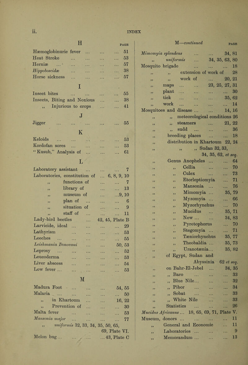 H Haemoglobinuric fever Heat Stroke Herniae ... • Ilippo boscidse Horse sickness Insect bites Insects, Biting and Noxious ,, Injurious to crops J Jigger . Iv Keloids Kordofan sores PAGE 51 53 57 38 57 55 38 41 55 53 53 M—continued PAGE Mimomyia splendens ,, uniformis Mosquito brigade 34, 81 34, 35, 63, 80 . 18 7 7 7 7 maps plant tick work extension of work of 28 work of ... 20, 21 . 23, 25, 27, 31 30 . 35, 62 14 • •• ••• ••• ••• -L Mosquitoes and disease ... ... 14, 16 ,, ,, meteorological conditions 26 ,, ,, steamers ... 21, 22 ,, ,, sudd . 36 ,, breeding places ... ... 18 ,, distribution in Khartoum 22, 24 “ Kusub,” Analysis of ... . 61 7 7 7 7 7 7 — ~ 34, 35, 7-7 62, et seq. L 7 7 Genus Anopheles ... ... 64 Laboratory assistant .. 7 7 7 ,, Cellia ... 70 Laboratories, constitution of ... 6, 8, 9, 10 7 7 ,, Culex ... 73 ,, functions of . 7 7 7 ,, Etorleptiomyia ... 71 ,, library of . 13 7 7 ,, Mansonia ... 76 ,, museum of .9, 10 7 7 ,, Mimomyia ... 35, 79 ,, plan of . 6 7 7 ,, Myzomyia ... 66 ,, situation of . 9 7 7 ,, Myzorhynchus ... 70 ,, staff of . 11 7 7 ,, Mucidus 35, 71 Lady-bird beetles 42, 45, Plate B 7 ? ,, New ... 34, 83 Larvicide, ideal ... . 29 7 7 ,, Pyretophorus ... 70 Lathyrism . 53 7 7 ,, Stegomyia ... ... 71 Leeches . 55 7 7 ,, Taeniorhynchus 35, 77 Leishmania Donovani 50, 53 7 7 ,, Theobaldia ... 35, 73 Leprosy . 52 7 7 ,, Uranotaenia... 35, 82 Leucoderma . 53 7 7 of Egypt, Sudan and Liver abscess . 54 Abyssinia 62 et seq. Low fever ... . 53 7 7 on Bahr-El-Jebel 34, 35 7 7 ,, Baro ... 33 M 7 7 ,, Blue Nile... ... 32 Madura Foot 54, 55 7 7 ,, Pibor ... 34 Malaria . 50 7 7 ,, Sobat ... 33 ,, in Khartoum 16, 22 7 7 ,, White Nile ... 33 ,, Prevention of ... . 30 7 7 Statistics ... 26 Malta fever . 53 Mucidus Africanus ... 18, 65, 69, 71 , Plate Y. Mansonia major . 77 Museum, donors ... ... 11 ,, uniformis 32, 33, 34, 35, 50, 65, ?» General and Economic ... 11 69, Plate VI. ,, Laboratories ... ... 9 Melon bug... ... 43, Plate C ,, Memorandum ... ... 13