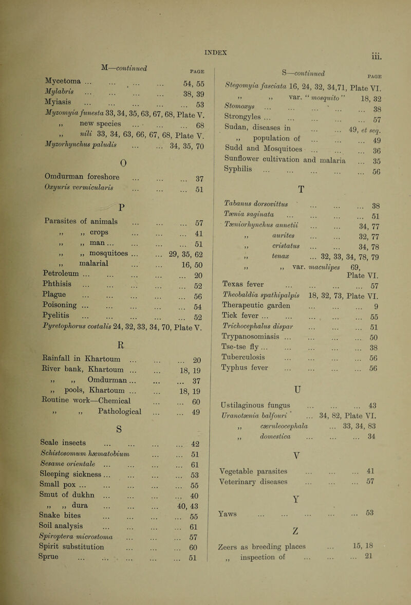 111. M—continued PAGE Mycetoma ... 54, 55 Mylabris 38, 39 Myiasis . 53 Myzomyia funesta 33, 34, 35, 63 67, 68, Plate V. ,, new species . 68 „ nili 33, 34, 63, 66, 67, 68, Plate V. Myzorhynchus paludis ... 34, 35, 70 0 Omdurman foreshore . 37 Oxyuris vermicularis . 51 P Parasites of animals . 57 ,, ,, crops . 41 j ,, ,, man. . 51 ,, ,, mosquitoes ... ... 29, 35, 62 ,, malarial 16, 50 Petroleum ... . 20 Phthisis . 52 Plague . 56 Poisoning ... . 54 Pyelitis . 52 Pyretophorus costalis 24, 32, 33, 34, 70, Plate Y. R Eainfall in Khartoum . 20 Biver bank, Khartoum ... 18, 19 ,, Omdurman... . 37 ,, pools, Khartoum ... 18, 19 Boutine work—Chemical . 60 >> ,, Pathological . 49 s Scale insects . 42 Schistosomum haematobium . 51 Sesame orientate . 61 Sleeping sickness ... . 53 Small pox ... . 55 Smut of dukhn ... . 40 >> ,, dura . 40, 43 Snake bites . 55 Soil analysis . 61 Spiroptera microstoma . 57 Spirit substitution . 60 Sprue . 51 S—continued Stegomyia fasciata 16, 24, 32, 34,71, Plate YI. >> ,, var. ‘ mosquito 18, 32 Stomoxys ' ... 38 Strongyles ... ... 57 Sudan, diseases in ... , , , 49, et seq. ,, population of • * • ... ... 49 Sudd and Mosquitoes ... ... 36 Sunflower cultivation and malaria ... 35 Syphilis ... ... 56 T Tabanus dorsovittus ... 38 Taenia saginata ... ... 51 Tseniorhynchus annetii ... ... 34, 77 ,, aurites ••• ... 32, 77 ,, cri status ... ... 34, 78 ,, tenax ... 32, 33, 34, 78, 79 ,, ,, var. maculipes 69, Plate VI. Texas fever . ... 57 Theobaldia spathipalpis 18, 32, 73 , Plate VI. Therapeutic garden ... ... ... 9 Tick fever ... . ... 55 Trichocephalus dispar ... ... ... 51 Trypanosomiasis ... ... 50 Tse-tse fly ... .,. ... ... 38 Tuberculosis . . . ... 56 Typhus fever ... ... 56 u (Jstilaginous fungus • . ... ... 43 * Uranotaenia balfouri .. 34, 82, Plate VI. ,, caeruleocephala . . . 33, 34, 83 ,, domestica • • ... ... 34 y Vegetable parasites ... . 41 Veterinary diseases ... . 57 Y Yaws ... ... 53 Z Zeers as breeding places 15, 18 ,, inspection of ... . 21