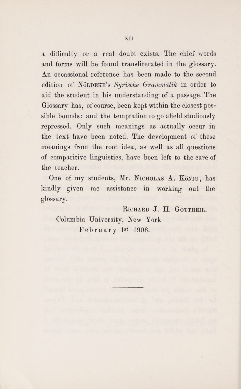 a difficulty or a real doubt exists. The chief words and forms will be found transliterated in the glossary. An occassional reference has been made to the second edition of Noldeke’s Syrische Grammatik in order to aid the student in his understanding of a passage. The Glossary has, of course, been kept within the closest pos¬ sible bounds: and the temptation to go afield studiously repressed. Only such meanings as actually occur in the text have been noted. The development of these meanings from the root idea, as well as all questions of comparitive linguistics, have been left to the care of the teacher. One of my students, Mr. Nicholas A. Konig, has kindly given me assistance in working out the glossary. Richard J. H. Gottheil. Columbia University, New York February Is* 1906.