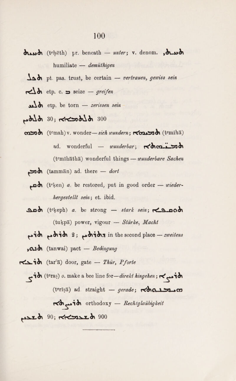 100 r^\b\ aA (t'dieth) pr. beneath — unter; v. denom. yb\.~\>h\ humiliate — demiithigen pt. pas. trust, be certain — vertrauen, gewiss sein etp. c. a seize — greifen etp. be torn — zerissen sein 30; 300 or£33<^\ tJ&hx ,CU^ (t°mah)v. wonder—sick wundern; r<brxa^?3^ (tcmiha) ad. wonderful — wmderbar; K^oq-a_ (temlhatha) wonderful things — wunderbare Sachen (tamman) ad. there — dort (t'’ken) a. be restored, put in good order — wieder- hergestellt sein; et. ibid. (tckeph) a. be strong — stark sein; °v ar\&\ (tukpa) power, vigour — Starke, Macht 2; in the second place — zweitens (tanwai) pact — Bedingung (tarca) door, gate — Thiir, Pforte (teras) o. make a bee line for—direkt hingehen; (terlsa) ad straight — gerade; f^Atrv a orthodoxy — RecTitglaiibigkeit 90; 900