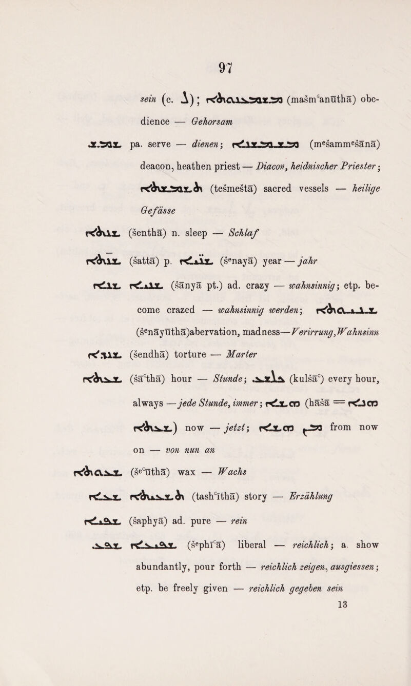 97 sein (c. A) \ r^b\T(masmGanutha) obe¬ dience — Gehorsam JXJZQ.'L. pa. serve — dienen; (mesammesana) deacon, heathen priest — Diacon, heidnischer Priester; re'&nr »anv (tesmesta) sacred vessels — heilige Gefdsse (sentha) n. sleep — Schlaf K'fklX- rCilx, rC'.’UX- r^iJL K^CV.2kJL •• (satta) p. rdxU. (sRnaya) year — jahr r^LxlX. (sanya pt.) ad. crazy — wahnsinnig; etp. be¬ come crazed — wahnsinnig werden\ K^Ct-x-i-L (senay utha)abervation, mad ness— Verirrung, Wahnsinn (sendha) torture — Marter (sactha) hour — Stunde; (kulsac) every hour, always —jede Stunde, immer; ndjLCO (hasa = Klicn now —jetzt; KlX-CT3 from now on — an (seCutha) wax — Wachs rC^UX.L b\ (tashcItha) story — Erzahlung (saphya) ad. pure — rein r<P ^ (sephlca) liberal — reichlich; a show abundantly, pour forth — reichlich zeigen, ausgiessen; etp. be freely given — reichlich gegehen sein 13