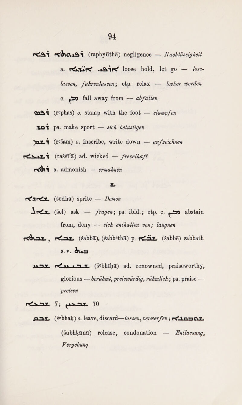 94 .V31 rds.>.y..i r<ixcv,jAl (raphyutha) negligence — Nachldssigkeit a. rd.'UK' loose hold, let go — loss- lassen, fahrenlassen; etp. relax — locker werden c. fall away from — abfallen (rephas) o. stamp with the foot — stamp fen pa. make sport — sich belustigen (r^sam) o. inscribe, write down — aufzeichnen (rassfa) ad. wicked — frevelhaft a. admonish — ermahnen PC'.lHdl- Ardx- K'Auax., (sedha) sprite — Demon (sel) ask — fragen\ pa. ibid.; etp. c. abstain from, deny — sich enthalten von; laugnen KlajL (sabba), (sabbetha) p. (sabbe) sabbath s. v. iua jjlSL KLmuiJXI. (sebhlha) ad. renowned, praiseworthy, glorious — beriihmt, preiswiirdig, ruhmlich; pa. praise — preisen cdifcjax. 7; ^is.aT. 70 _pr*Y (sebhak) o. leave, discard—lassen, verwerfen; Kllos&X. (subhkana) release, condonation — Entlassung, Vergebunq