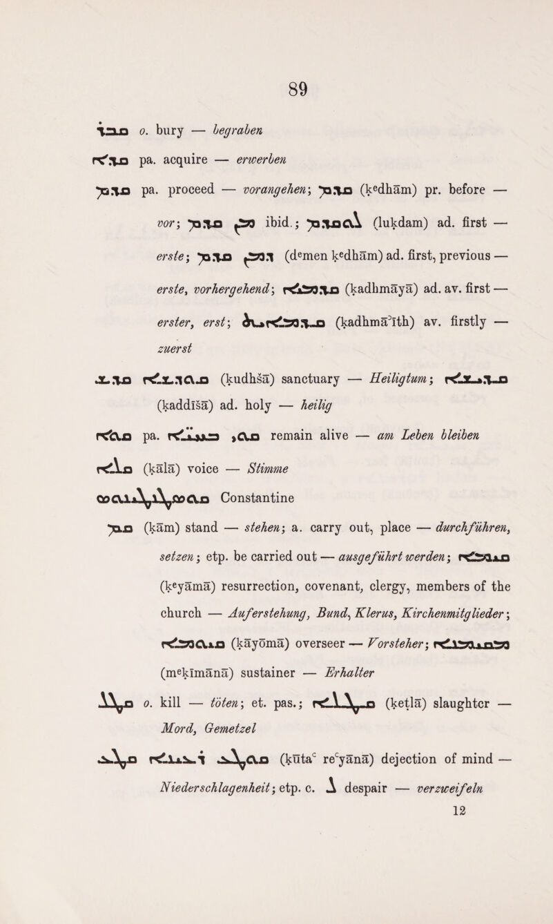 89 %3LD o. bury — hegraben r^rUD pa. acquire — erwerben pa. proceed — vorangehen\ ^a.Yo (Wham) pr. before — vor\ ibid.; ^q.iqcA (lukdam) ad. first — ersle; ^*>.1 (demen kedham) ad. first, previous — erste, vorhergehend\ rtiSO.l p (kadhmaya) ad. av. first — erster, erst\ (kadhma3Ith) av. firstly — zuerst JL.Tjo r^.£..lCVJ3 (kudhsa) sanctuary — Eeiligtum; (kaddlsa) ad. holy — heilig pa. rdijjca >CU3 remain alive — am Leben bleiben r<lYa (kala) voice — Stinrne QocxixY^lY^fioCXia Constantine ja.n (kam) stand — steherr, a. carry out, place — durchfiihren, setzen; etp. be carried out — ausgefiihrt werden; (keyama) resurrection, covenant, clergy, members of the church — Auferstehung, Bund, Klerus, Kirchenmitglieder; (kayoma) overseer— Vorsteher\ rdlSfllvnS*) (meklmana) sustainer — Erhalter o. kill — to ten; et. pas.; rdi-V n (ketla) slaughter — Mord, Gemetzel r> (kutac recyana) dejection of mind — Niederschlagenheit; etp. c. A despair — verziceifeln 12