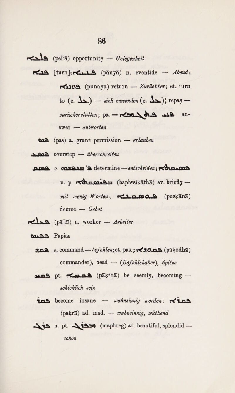 86 (pelca) opportunity — Gelegenheit rsLlSi [turn]; rda«USbk (panya) n. eventide — Abend; r<jLlO^ (punaya) return — Zuruckker; et. turn to (c. 1^) — sich zuwenden{o,. A^.)| repay — zuriicker statten; pa. = an¬ swer — antworten Qq°^ (pas) a. grant permission — erlauben overstep — uberschreiten o onx£hls 2* determine — entscheiden; KqUufla^ n. p. (baphesikatha) av. briefly — mit wenig Wor ten; rf \ n Qr?CV-^ (puskanS) decree — Gebot (pacla) n. worker — Arbeiter Fapias o. command —-befehlen;et. pas.; (pEkodha) commander), head — (Befehlshaber), Spitze A«n(\ pt. n A (pakeha) be seemly, becoming — schicklich sein become insane — wahnsinnig werden; (pakrS) ad. mad. — wahnsinnig, wiithend a. pt. (maphreg) ad. beautiful, splendid — schon