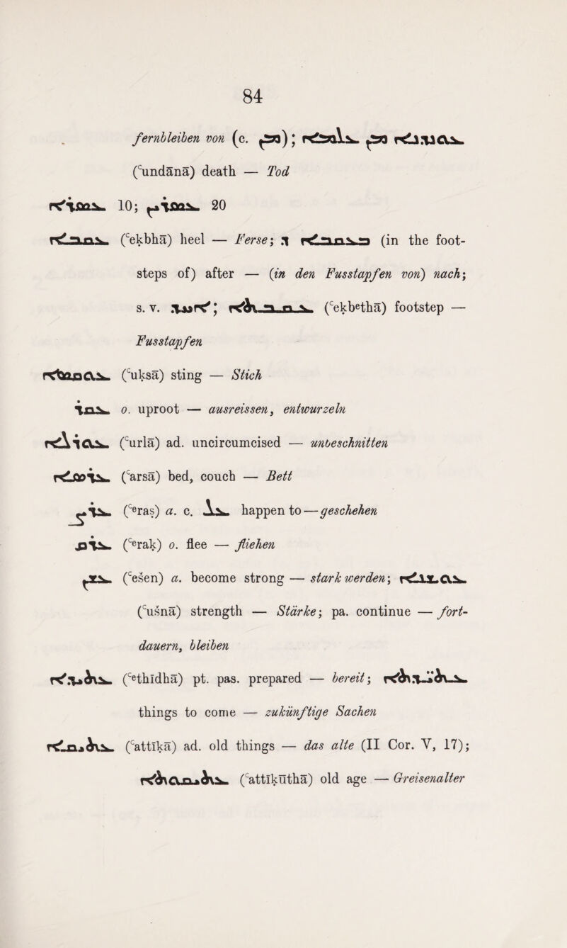 84 fernbleiben von (c. pa); pa Kli.vcv.^ (cund5na) death — Tod 10; 20 n^anVi (cekbha) heel — Terse; .1 Klun^ra (in the foot¬ steps of) after — (in den Fusstapfen von) nach; s. v. .Vur^* x'lV* n (cekbetha) footstep — Fusstapfen rCtfeoCl^. (cuksa) sting — Stick Ton, o. uproot — ausreissen, entwurzeln r<XTC^- (curla) ad. uncircumcised — unoeschnitten (carsa) bed, couch — Bett ^TN. (c<3ras) a. c. happen to—geschehen J3V^» (Cerak) o. flee — fliehen (cesen) a. become strong — stark werden; r<ilX.C^- (cusna) strength — Starke; pa. continue — fort- dauern, bleiben (Cethldha) pt. pas. prepared — bereit; things to come — zukiinftige Sachen (cattlka) ad. old things — das alte (II Cor. V, 17); r<^CLn-*A\N- (cattlkutha) old age — Greisenalter