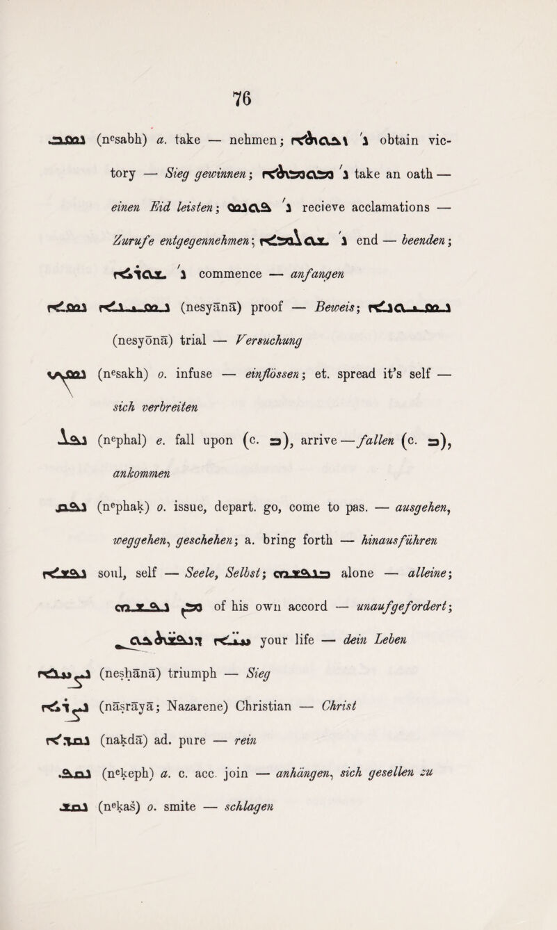 76 .3.QQ3 K'.TD.X .<\n\ JU3J (ncsabh) a. take — nehmen; p^CXA\ 1 obtain vic¬ tory — Sieg gewinnen; ncltafcdSa 1 take an oath — einen Bid leisten; QolCX^ 2 recieve acclamations — Zurufe entgegennehmen \ CJL 1 end — beenden; Kiic\JL. 1 commence — anfangen KLi_a-£o_1 (nesyana) proof — Beweis; n£3Ct-jt ft? ,1 (nesyona) trial — Versuchung (nesakh) o. infuse — einflossen; et. spread it’s self — verbreiten (nephal) e. fall upon (c. a), arrive—fallen (c. ankommen (nephak) o. issue, depart, go, come to pas. — ausgehen, weggehen, geschehen; a. bring forth — hinausfiihren soul, self — Seele, Selbst; oru&JLra alone — alleine; m v <\\ of his own accord — unaufgefordert; r<_L»* your life — dein Leben (neshana) triumph — Sieg (nasraya; Nazarene) Christian — Christ (nakda) ad. pure — rein (nekeph) a. c. acc. join — anhangen, sich gesellen zu (nekas) o. smite — schlagen