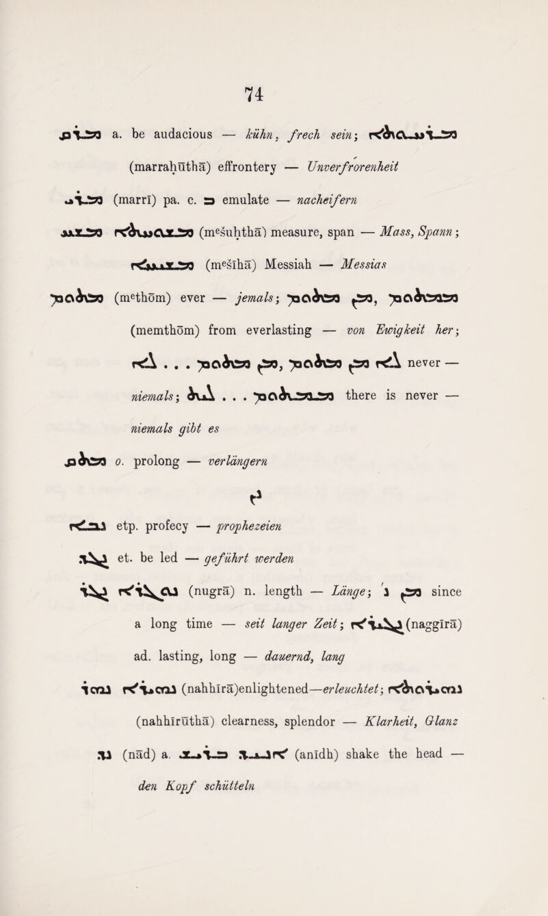 a. be audacious — kiifm. frech sein; ✓ (marrahutha) effrontery — Unverfrorenheit ai.t>3 (marrl) pa. c. a emulate — nacheifern (mesuhtha') measure, span — Mass, Spann; r<W>L53 (meslha) Messiah — Messias y^csb^n (methom) ever — jemals; jaCib\2*3£73 (memthom) from everlasting — tok Ewigkeit her; rdl . . . yiOibeyi £8, ymbtt £n r^\ never — niemals; bvA . . . there is never — niemals gibt es .p^VSzj o. prolong — verlangern t1 r<Ln.\ etp. profecy — prophezeien et. be led — gefiihrt werden (nugra) n. length — Lange-, 3 £73 since a long time — seit langer Zeit; K'Tx^^(nagglra) ad. lasting, long — dauernd, lang icrU K'vcni (nahhlra)enlightened—erleuchtet; orU (nahhlrutha) clearness, splendor — Klarheit, Glanz .*U (nad) a. .T-juirC' (anldh) shake the head — den Kopf schiitteln