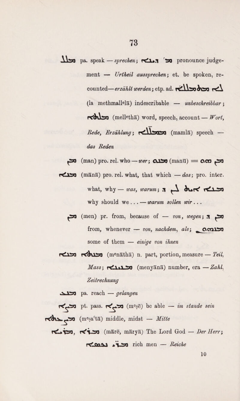 78 pa. speak — sprechen; '^jo pronounce judge¬ ment — Urtheil ausspreehen; et. be spoken, re¬ counted— erzahlt werden; etp. ad. r<A (la methmalMa) indescribable — unbeschreibbar; rC&Asa (melletha) word, speech, account — Wort, Rede, Erzdhlung; (mamla) speech — das Reden ^39 (man) pro. rel. who — wer; CU^J (manu) = C\cn (mana) pro. rel. what, that which — das; pro. inter. 1 r£L*T2n, what, why— was, warum', :i why should we ... — warum sollen wir .. . (men) pr. from, because of — von, wegen; .1 ^2*3 from, whenever — von, nachdem, als; ^ O era. 1^73 some of them — einige von ihnen K'Ausb (menatha) n. part, portion, measure — Teil, Mass-, (menyana) number, era —Zahl. Zeiirechnmg pa. reach — gelangen pt. pass, (mese) be able — im stande sein (mesacta) middle, midst — Mitte (mare, marya) The Lord God — Der Herr; re* on ri°b men — Reiche 10