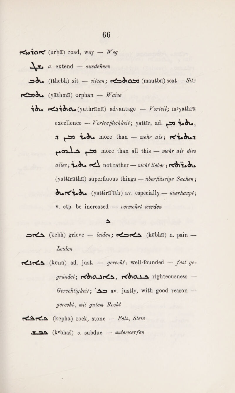 66 r<jjic\P^ (urha) road, way — Weg a. extend — ausdehnen ^3 h\* (Ithebh) sit — sitzen; (mautba) seat — Sitz (yathrna) orphan — Waise (yuthrana) advantage — Vorteib, meyathrs excellence — Vortrefflichkeit\ yattlr, ad. ^58 .1 ^-573 more than — mehr als; ^cnA-^. more than all this — mehr als dies alles; Kd not rather nzcht Izeber y (yattlratha) superfluous things — iiberflussige Sachen ; (yattira3Ith) av. especially—iiberhaupt; v. etp. be increased — vermehrt werden art(kebh) grieve — leiden; r^LrartlSk (kebha) n. pain — Leiden (kena) ad. just. — gerecht; well-founded — fest ge- grundet; r^>CLl-2k righteousness — Gerechtigkeit; 'An av. justly, with good reason — gerecht, mit gutem Recht (kepha) rock, stone — Fels, Stein * ia. (kebhas) o. subdue — unterwerfen