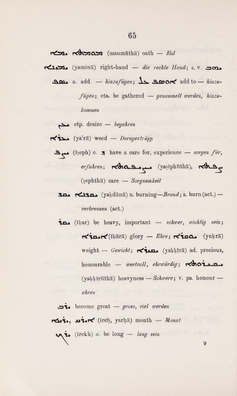 65 (maumatha) oath — Fid r<llxtn* (yamlna) right-hand — die rechte Hand; s. v. oca* .Os.<v> > a. add. — hinzufugen; aoOK' add to— hinzu- fugen \ eta. be gathered — gesammelt werden, hinzu- konmen etp. desire — begehren (yacra) weed — Dorngestriipp Txx* oi~» (Iseph) c. .1 have a care for, experience — sorgen fiir, erfahren; r^A\CL2L*^i (yaslphutha), ^ (sephtha) care — Sorgsamkeit rtli.Tn* (yakdana) n. burning—Brand; a. burn (act.) — verbrennen (act.) (Ikar) be heavy, important — schwer, wichtig sein; T<'\xx*K'(ikara) glory — Fhre; K'ioCU (yukra) weight — Gewicht; (yakklra) ad. precious, honourable — wertvoll, ehnciirdig; (yakklrutha) heavyness—Schwere; v. pa. honour — ehren become great — gross, viel werden (Ireh, yarha) month — Monat (Irekh) a. be long — lang sein 9