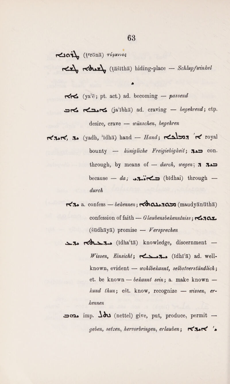 63 r£l<vi\ (terona) rvpoivvoc; r<lz^ (tasitha) hiding-place — Schlupfwin/cel (ya3e; pt. act.) ad. becoming — passend ard -> » (ja3lbha) ad. craving — begehrend; etp. desire, crave — wiinschen, begehren K'.IjK', .T» (yadh, 3ldha) hand — Hand; KLfAta.l K* royal bounty — konigliche Freigiebigkeit; con. through, by means of — durch, wegen\ .1 .*1x3 because — da; r<La (bldhai) through — durch K'.T* a. confess — bekennen; CVX».1 CV.33 (maudyanutha) confession of faith — Glaubensbekenntniss; H&nCVX- (sudhaya) promise — Versprechen (ldhacta.) knowledge, discernment — Wissen, Einsicht; ^ v >y (ldhlca) ad. well- known, evident — wohlbekannt, selbstverstandlich; et. be known — bekannt sein; a. make known — kund than; est. know, recognize — wissen, er- kennen ocnu imp. Aiu (nettel) give, put, produce, permit — geben, setzen, hervorbringen, erlauhen; fX'.'UK' '*