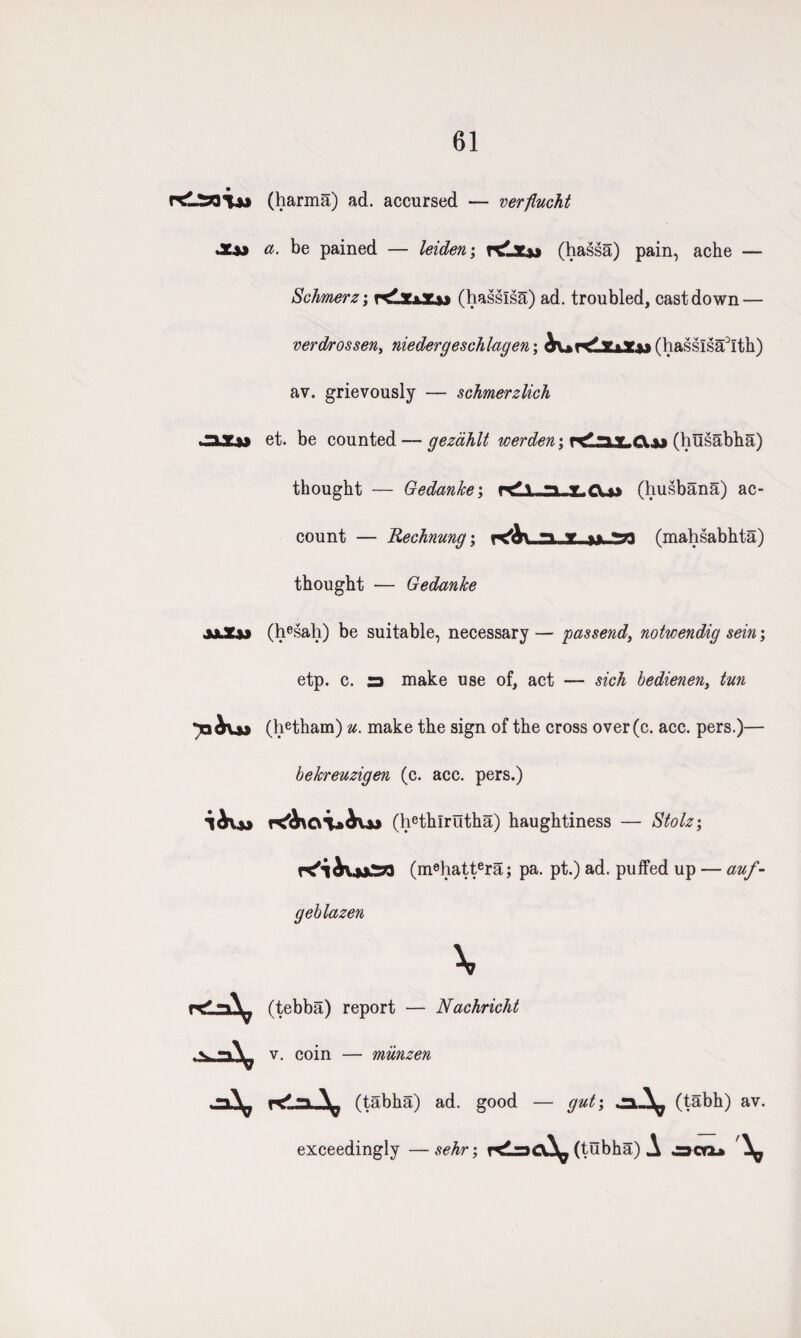 61 (harma) ad. accursed — verflucht a. be pained — leiden; Klz&> (hassa) pain, ache — Schmerz; rdujj (hasslsa) ad. troubled, cast down — verdrossen, niedergeschlagen; ^v»r<lxxacw(hassisa:)lth) av. grievously — schmerzlich et. be counted — gezahlt werden\ rtlajLCLu (husabha) thought — Gedanke\ r^\ ..n (husbana) ac¬ count — Uechnung; kAv n t (mahsabhta) thought ■— Gedanke (hesah) be suitable, necessary — passend, notwendig sein; etp. c. 3 make use of, act — sick bedienen, tun (hetham) u. make the sign of the cross over(c. acc. pers.)— bekreuzigen (c. acc. pers.) (hethlrutha) haughtiness — Stolz; K'iivjjia (m8hattera; pa. pt.) ad. puffed up — auf - geblazen X (tebba) report — Nachricht v. coin — miinzen (tabha) ad. good — gut; -*■* ^ (tabh) av. exceedingly —sehr; r<l3CX^ (tubha) A ocrx»