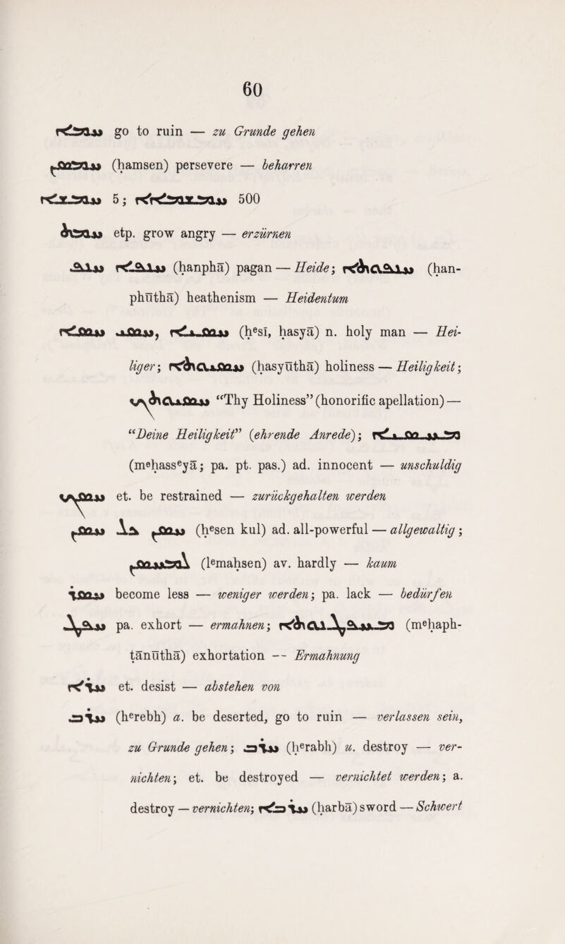 60 go to ruin — zu Grunde gehen f-S&Zzi&i (hamsen) persevere — beharren rCxJyiu 5; 500 etp. grow angry — erzurnen .9vi>j KlfWu (hanpha) pagan — Heide; Lx* (han- phiitha) heathenism — Heide?itum c£fla»> ^ fw fry K'iu ai» oflU), rdi.Qa,» (hesl, hasya) n. holy man — Hei- liger\ r?b\c\.x£a*9 (hasyutha) holiness — Heiligkeit; vy^CU-flCLw “Thy Holiness” (honorific apellation) — “Deine Heiligkeit” (ehrende Anrede); tk? % (mehasseya; pa. pt. pas.) ad. innocent — unschuldig et. be restrained — zuriickgehalten werden Aa ^<v> (hesen kul) ad. all-powerful — allgewaltig ; ^<v> (lemahsen) av. hardly — kaum become less — weniger werden; pa. lack — bediirfen pa. exhort — ermahnen; r^&\ey\ \a ^ -m (mehaph- tanutha) exhortation — Ermahnung et. desist — abstehen von (herebh) a. be deserted, go to ruin — verlassen sein, zu Grunde gehen; (herabh) u. destroy — ver- nichten\ et. be destroyed — vernichtet werden; a. destroy — vernichten, (harba) sword — Schwert