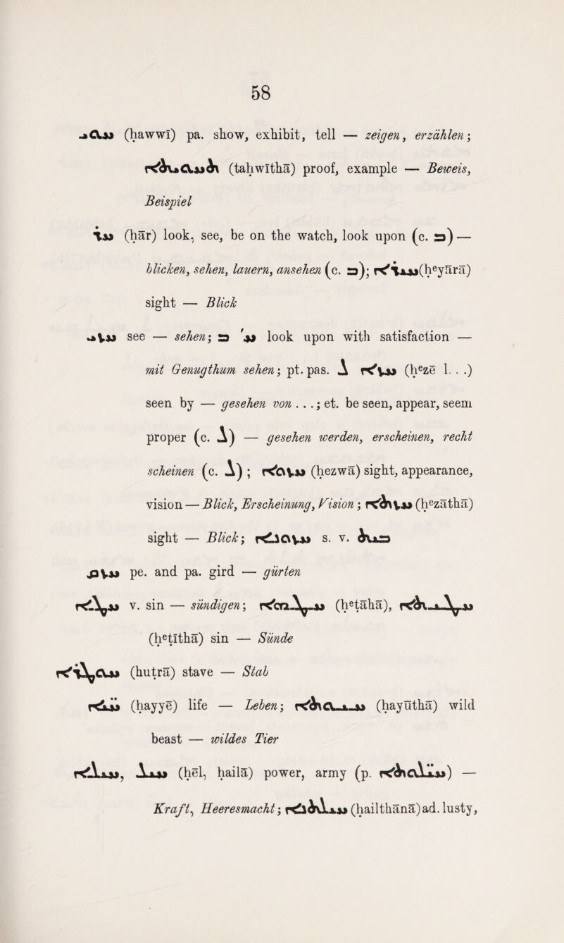 58 .ftCXui* (hawwl) pa. show, exhibit, tell — zeigen, erzdhlen; (tahwltha) proof, example — Beweis, Beispiel (har) look, see, be on the watch, look upon (c. ra) — blicken, sehen, lauern, ansehen (c. ra); K'i.AA>(heySra) sight — Blick see — sehen; ra look upon with satisfaction — mil Genugthum sehen; pt. pas. A K'v** (heze 1. . .) seen by — gesehen von .. .; et. be seen, appear, seem proper (c. A) — gesehen werden, erscheinen, recht scheinen (c. A) ; KtvVw (hezwa) sight, appearance, vision — Blick, Erscheinung, Vision; rtfehv** (hezatha) sight — Blick; KllCtV-u s. v. ^ura pe. and pa. gird — giirten v. sin — siindigen; rC'caA^-A* (hetaha), K&X-j-A^aj (hetltha) sin — Siinde K'T^CUj (hutra) stave — Stab Kljj (hayye) life — Leben\ . » (hayutha) wild beast — wildes Tier kAjjj, A (hel, haila) power, army (p. K&CvAajj) — Kraft, Heeresmacht; (hailthana)ad. lusty,