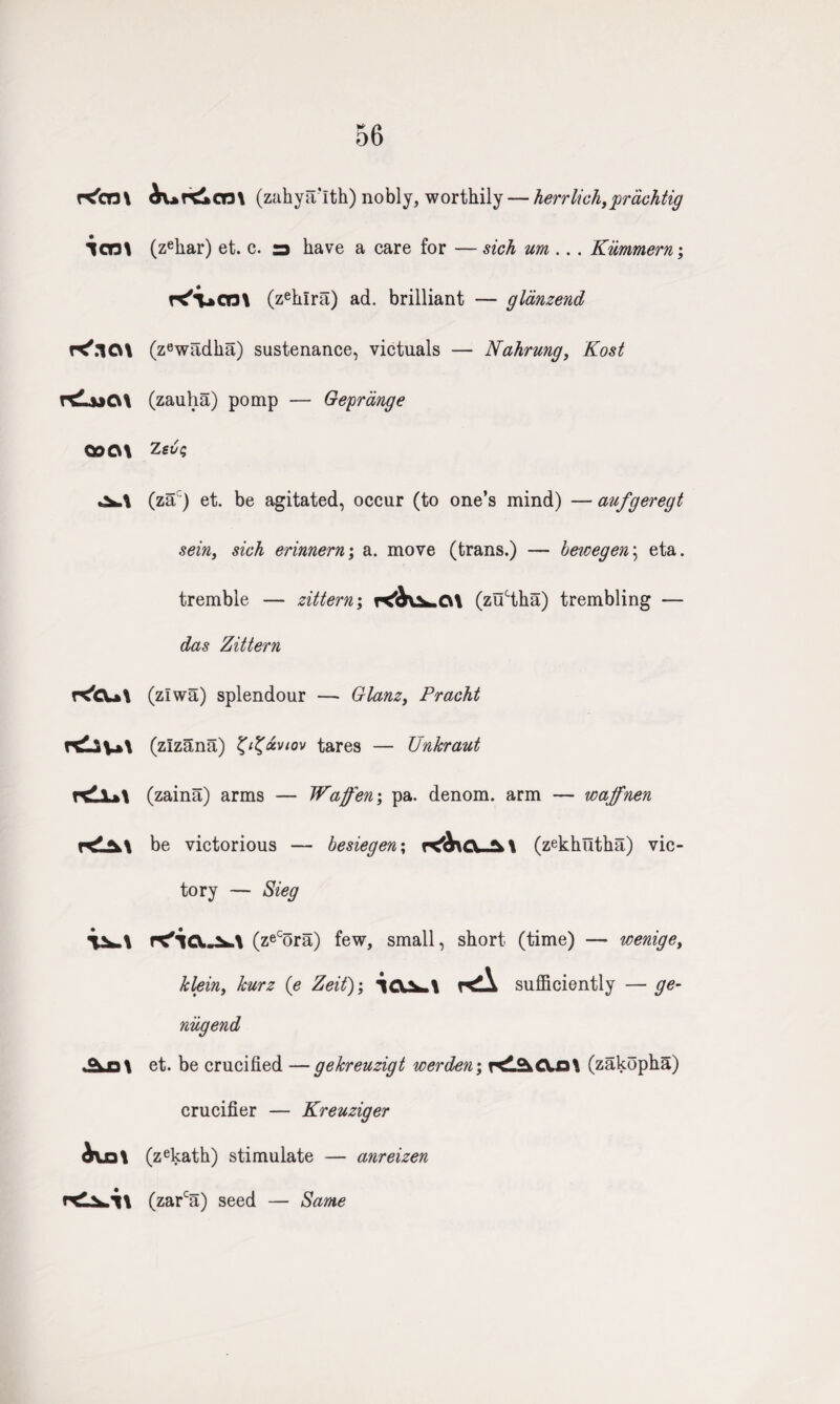 56 rC'cm icm K'.i a\ rduQ\ ooc\\ r^cu\ rdiu\ rdl*\ k!a\ i^\ ^vn\ ^urdkcm (zahya'lth) nobly, worthily — herrlich,prachtig (zehar) et. c. a have a care for — sich um ... Kiimmern; r^T»cn\ (zehlra) ad. brilliant — gldnzend (zewadha) sustenance, victuals — Nahrung, Kost (zauha) pomp — Gepr tinge Z evq (zac) et. be agitated, occur (to one’s mind) — aufgeregt sein, sich erinnern; a. move (trans.) — hewegen\ eta. tremble — zittern; r<dUh.G\ (zuHha) trembling — das Zittern (zlwa) splendour — Glanz, Pracht (zlzana) tares — Unkraut (zaina) arms — Waffen\ pa. denom. arm — waffnen be victorious — besiegen\ (zekhutha) vic¬ tory — Sieg (zeCora) few, small, short (time) — icenige, klein, kurz (e Zeit); sufficiently — ge- niigend et. be crucified — gekreuzigt werden; r<l2iCVo\ (zakopha) crucifier — Kreuziger (zekath) stimulate — anreizen (zarca) seed — Same