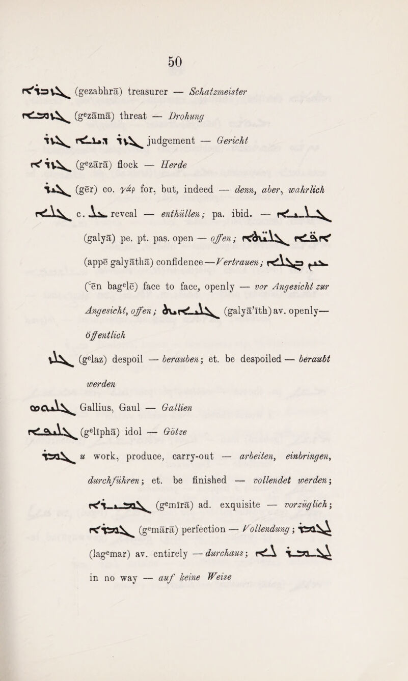 50 (gezabkra) treasurer — Schatzmeister (gezama) threat — Drohmg rtLl*,! judgement — Gericht (gezara) flock — Herde (ger) co. yap for, but, indeed — denn) aber, wahrlich c. A^». reveal — enthullen; pa. ibid. — k*- * V (galya) pe. pt. pas. open— ojfen; rch^x\\^ r*iikr<' (appe galyatha) confidence—Vertrauen; ^»v (cen bagele) face to face, openly — vor Angesicht zur Angesicht, ojfen; (galya’itk)av. openly— offentlich (gelaz) despoil — berauben; et. be despoiled — beraubt werden me\ Gallius, Gaul — Gallien r(gellpha) idol — G'otze u work, produce, carry-out — arbeiten, einbringen, durchfilhren; et. be finished — vollendet werden; ^ (gemira) ad. exquisite — vorzuglich\ (gemara) perfection — Vollendung; (lagemar) av. entirely —durchaus; KlA in no way — auf keine Weise