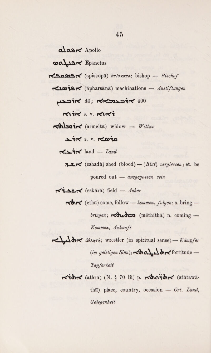 45 cAcvAK' Apollo QocA^l^K* Epanetus (apiskopa) It/o-xoto; bishop — Bischof f^\on\<Kr^ (apharsana) machinations — Anstiftungen ^x.^rair^ 40; 400 s. v. (armeltS) widow — Wittwe s. v. rdfloixi V1K* land — Land 1 Y.r^ (eshadh) shed (blood) — (Blut) vergiessen; et. be poured out — ausgegossen sein K'i-AJLK' (eskara) field — (etha) come, follow — kommen, folgen\ a. bring — bringen\ (methltha) n. coming — Kommen, Ankmft ocbxyriic, wrestler (in spiritual sense) — Kampfer (ini geistigen Sinn); fortitude — Tapferkeit (athra) (N. § 70 Bi) p. (athrawa- tha) place, country, occasion — Ort, Land, Gelegenheit