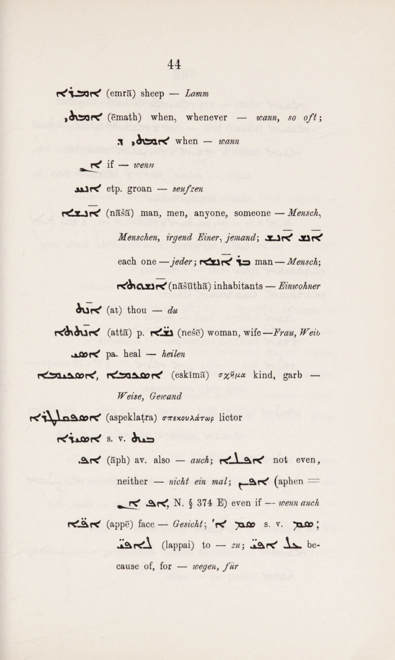 44 K'VSfcK' (emra) sheep — Lamm (emath) when, whenever — warn, so oft; .1 when — warn if — wenn jjJK' etp. groan — seufzen r<iUK' (nasa) man, men, anyone, someone — Mensch, Menschen, irgend Einer, jemand; jC-IK* JCiK' each one —jeder; reitJK' V3 man — Mensch; r^OJClri'Cnasutha) inhabitants — Einwohner iur^ rCl^l-L^Oor^, K'ixfloK' AK' (at) thou — du (atta) p. Klici (nese) woman, wife—Frau, IFeib pa. heal — heilen (esklma) vyfiJ.oi kind, garb — Weise, Gewand (aspeklatra) ctttsxovacctup lictor s. V. (aph) av. also — auch; not even, neither — nicht ein mat; (aphen = AK', N. § 374 E) even if — wenn auch (appe) face— Gesicht\ W s. v. paflo ; (lappai) to — zu; ul&r*' be¬ cause of, for — icegen, fur