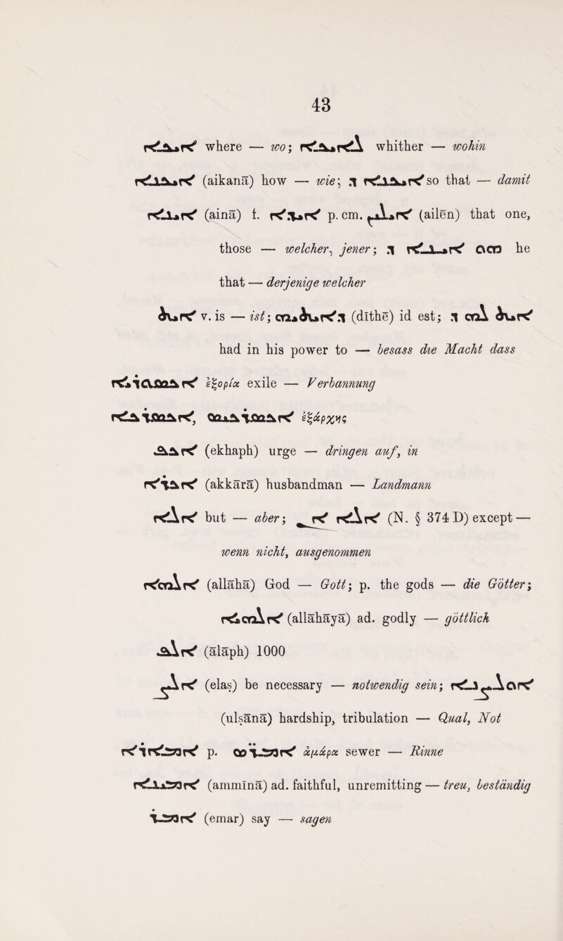 43 where — wo; whither — wohin (aikana) how — wie\ .1 so that — damit rtilart' (aina) t. K'.'UK' p. cm. (ailen) that one, those — welcher, jener; .1 OCR he that — derjenige welcher tart' v. is — ist; cQitaK'.l (dlthe) id est; .1 orA tart* had in his power to — besass die Macht dass TtaiClfiOAK' e%oplce exile — Verbannung Qax*kt£a£kr<' e%<xp%iis £±2kV<f (ekhaph) urge — dringen auf) in rt'vut' (akkara) husbandman — Landmann rtArt'’ but — aberi rtArt' (N. § 374 D) except — wenn nichty ausgenommen rt'erArc' (allaha) God — Gotti p. the gods — die Gotter; rtlcrArt' (allahaya) ad. godly — gottlich (alaph) 1000 rt' (elas) be necessary — notwendig sein; rtlJ^.Aort' (ulsana) hardship, tribulation — Qual, Not K'lrtlsar^ p. coVSrtrt' oi^xpa sewer — Rinne (ammlna) ad. faithful, unremitting — treu, bestandig UiziK' (emar) say — sagen