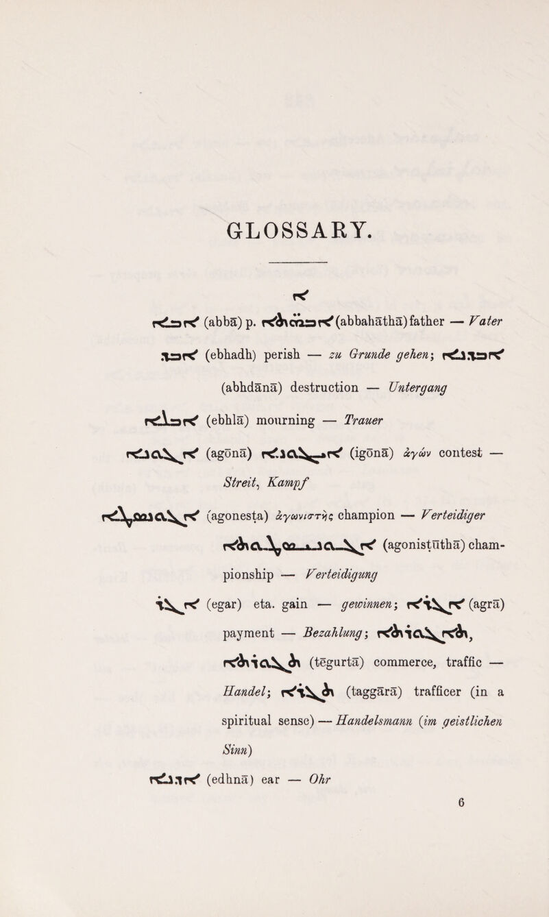 GLOSSARY. KJjdK* (abba)p. K'Axoaar^abbahatha)father — Vater (ebhadh) perish — zu Grunde gehen; r^Ll.iarC' (abhdana) destruction — Untergang (ebhla) mourning — Trauer rtliCC^K' (agona) (igona) xyuv contest — Streit, Kampf (agonesta) ayamo-rj^ champion — Verteidiger \^<v> . \e\ (agonistiltha) cham¬ pionship — Verteidigung (egar) eta. gain — gewinnen; (agra) payment — Bezahlung; (tegurta) commerce, traffic — Handel; (taggara) trafficer (in a spiritual sense) — Handelsmann (irn geistlichen Sim) (edhna) ear — Ohr 6