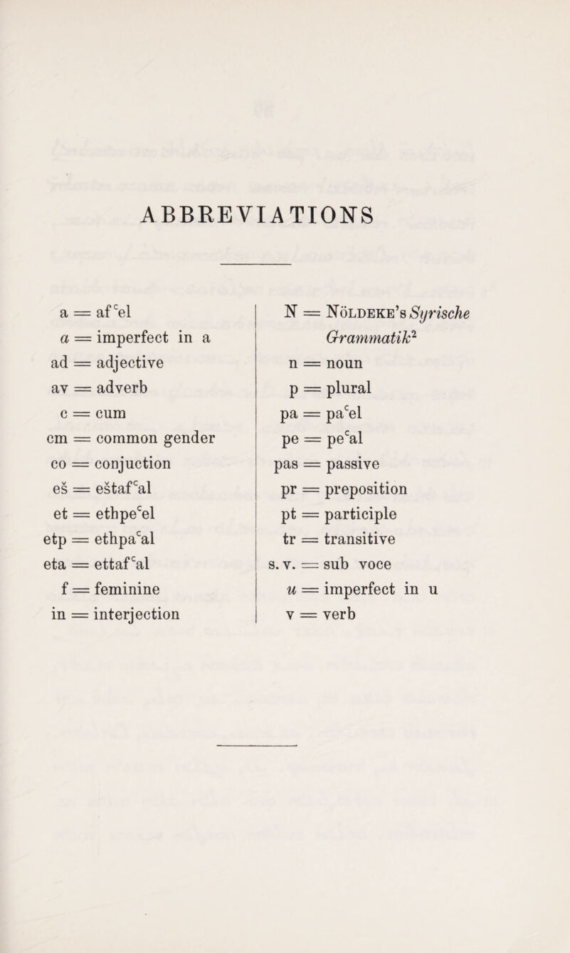 ABBREVIATIONS a = af cel a = imperfect in a ad = adjective av = adverb c = cum cm = common gender co = conjuction es = estafcal et = ethpecel etp = ethpacal eta = ettafcal f = feminine in = interjection N — NoLDEKE’s Grammatik2 n = noun p == plural pa = pacel pe = pecal pas = passive pr = preposition pt = participle tr = transitive s. v. = sub voce u — imperfect in u y == yerb