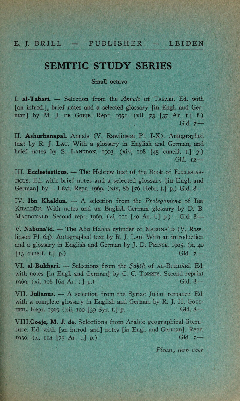 SEMITIC STUDY SERIES Small octavo I. al-Tabari. — Selection from the Annals of Tabari. Ed. with [an introd.], brief notes and a selected glossary [in Engl, and Ger¬ man] by M. J. de Goeje. Repr. 1951. (xii, 73 [37 Ar. t.] f.) Gld. 7.— II. Ashurbanapal. Annals (V. Rawlinson PI. I-X). Autographed text by R. J. Lau. With a glossary in English and German, and brief notes by S. Langdon. 1903. (xiv, 108 [45 cuneif. t.] p.) Gld. 12.— III. Ecclesiasticus. — The Hebrew text of the Book of Ecclesias- ticus. Ed. with brief notes and a selected glossary [in Engl, and German] by I. LevL Repr. 1969. (xiv, 86 [76 Hebr. t.] p.) Gld. 8.— IV. Ibn Khaldun. — A selection from the Prolegomena of Ibn Khaldun. With notes and an English-German glossary by D. B. Macdonald. Second repr. 1969. (vi, in [40 Ar. t] p.) Gld. 8.— V. Nabuna’id. — The Abu Habba cylinder of Nabuna’id (V. Raw¬ linson PI. 64). Autographed text by R. J. Lau. With an introduction and a glossary in English and German by J. D. Prince. 1905. (x, 40 [13 cuneif. t.] p.) Gld. 7.— VI. al-Bukhari. — Selections from the Sahib, of al-Bukhari. Ed. with notes [in Engl, and German] by C. C. Torrey. Second reprint 1969. (xi, 108 [64 Ar. t.] p.) Gld. 8.— VII. Julianus. — A selection from the Syriac Julian romance. Ed. with a complete glossary in English and German by R. J. H. Gott- heil. Repr. 1969 (xii, 100 [39 Syr. t] p. Gld. 8.— VIII. Goeje, M. J. de. Selections from Arabic geographical litera¬ ture. Ed. with [an introd. and] notes [in Engl, and German]. Repr. 1950. (x, 114 [75 Ar. t.] p.) Gld. 7.— Please, turn over