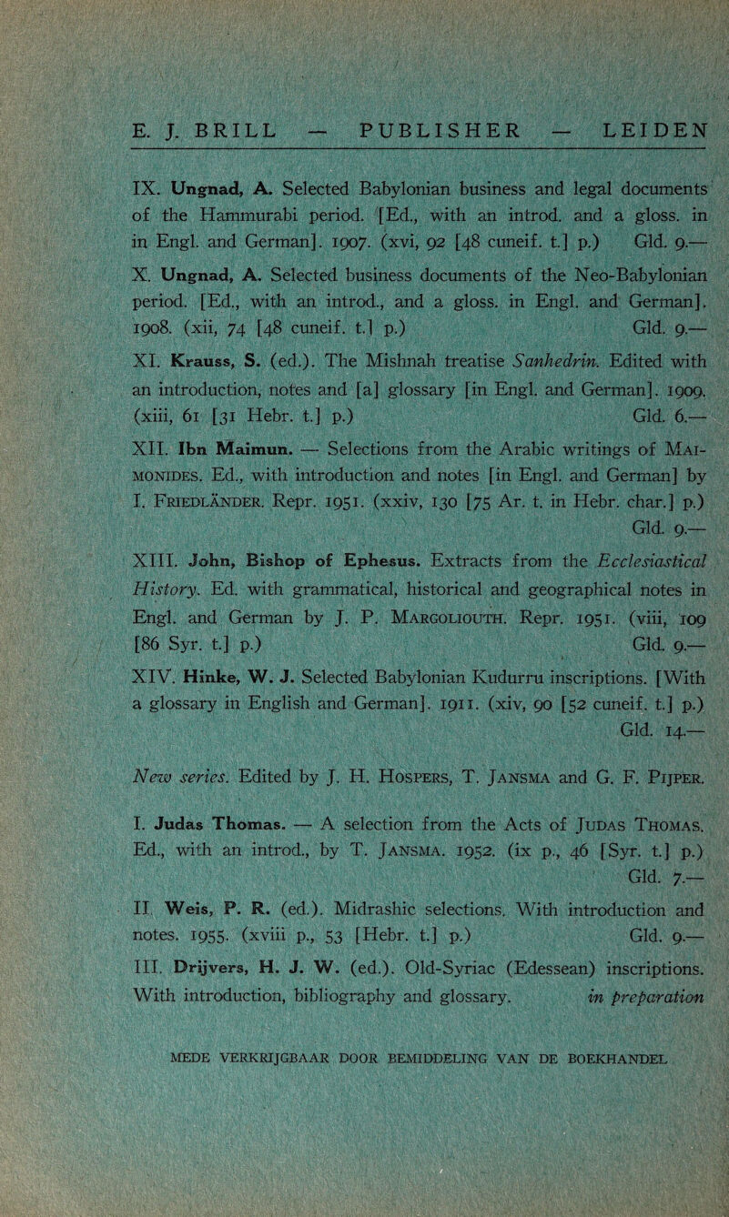 IX. Ungnad, A. Selected Babylonian business and legal documents of the Hammurabi period. [Ed., with an introd. and a gloss, in in Engl, and German]. 1907. (xvi, 92 [48 cuneif. t] p.) Gld. 9.— X. Ungnad, A. Selected business documents of the Neo-Babylonian period. [Ed., with an introd., and a gloss, in Engl, and German], 1908. (xii, 74 [48 cuneif. t] p.) Gld. 9.— XI. Krauss, S. (ed.). The Mishnah treatise Sanhedrin. Edited with an introduction, notes and [a] glossary [in Engl, and German]. 1909. (xiii, 61 [31 Hebr. t.] p.) Gld. 6.— XII. Ibn Maimun. — Selections from the Arabic writings of Mai- monides. Ed., with introduction and notes [in Engl, and German] by I. Friedlander. Repr. 1951. (xxiv, 130 [75 Ar. t. in Hebr. char.] p.) Ill Gld. 9.— XIII. John, Bishop of Ephesus. Extracts from the Ecclesiastical History. Ed. with grammatical, historical and geographical notes in Engl, and German by J. P. Margoliouth. Repr. 1951. (viii, 109 [86 Syr. t.] p.) Gld. 9.— l: ■ ' XIV. Hinke, W. J. Selected Babylonian Kudurru inscriptions. [With a glossary in English and German]. 1911. (xiv, 90 [52 cuneif. t] p.) Gld. 14.— New series. Edited by J. H. Hospers, T. Jansma and G. F. Pijper. I. Judas Thomas. — A selection from the Acts of Judas Thomas. Ed., with an introd., by T. Jansma. 1952. (ix p., 46 [Syr. t.] p.) Gld. 7.— II. Weis, P. R. (ed.). Midrashic selections. With introduction and notes. 1955. (xviii p., 53 [Hebr. t.] p.) Gld. 9.— III. Drijvers, H. J. W. (ed.). Old-Syriac (Edessean) inscriptions. With introduction, bibliography and glossary. in preparation MEDE VERKRIJGBAAR DOOR BEMIDDELING VAN DE BOEKHANDEL