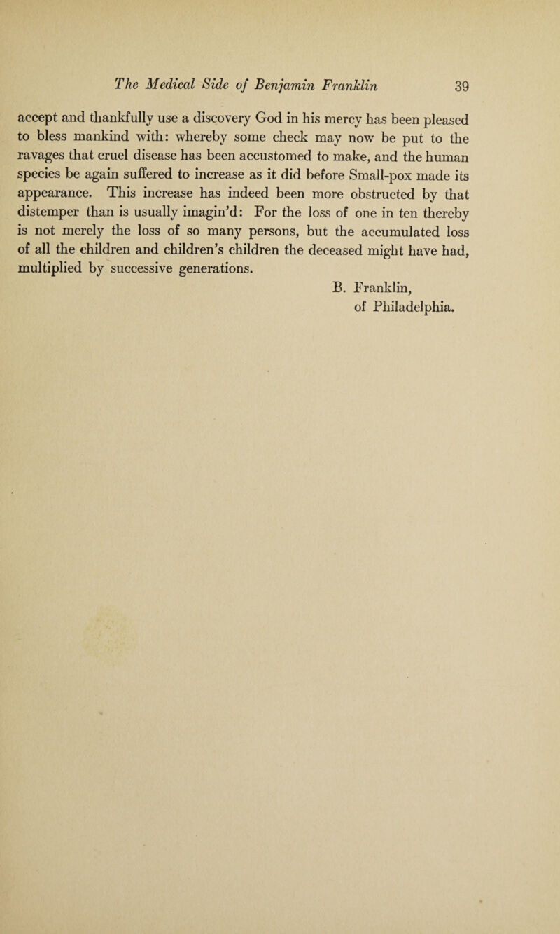 accept and thankfully use a discovery God in his mercy has been pleased to bless mankind with: whereby some check may now be put to the ravages that cruel disease has been accustomed to make, and the human species be again suffered to increase as it did before Small-pox made its appearance. This increase has indeed been more obstructed by that distemper than is usually imagin’d: For the loss of one in ten thereby is not merely the loss of so many persons, but the accumulated loss of all the children and children’s children the deceased might have had, multiplied by successive generations. B. Franklin, of Philadelphia.