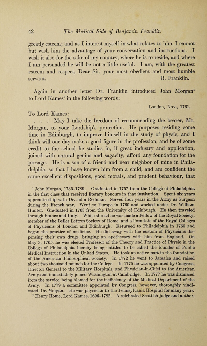greatly esteem; and as I interest myself in what relates to him, I cannot but wish him the advantage of your conversation and instructions. I wish it also for the sake of my country, where he is to reside, and where I am persuaded he will be not a little useful. I am, with the greatest esteem and respect, Dear Sir, your most obedient and most humble servant. B. Franklin. Again in another letter Dr. Franklin introduced John Morgan1 to Lord Karnes2 in the following words: London, Nov., 1761. To Lord Karnes: . . . May I take the freedom of recommending the bearer, Mr. Morgan, to your Lordship’s protection. He purposes residing some time in Edinburgh, to improve himself in the study of physic, and I think will one day make a good figure in the profession, and be of some credit to the school he studies in, if great industry and application, joined with natural genius and sagacity, afford any foundation for the presage. He is a son of a friend and near neighbor of mine in Phila¬ delphia, so that I have known him from a child, and am confident the same excellent dispositions, good morals, and prudent behaviour, that 1 John Morgan, 1735-1789. Graduated in 1757 from the College of Philadelphia in the first class that received literary honours in that institution. Spent six years apprenticeship with Dr. John Redman. Served four years in the Army as Surgeon during the French war. Went to Europe in 1760 and worked under Dr. William Hunter. Graduated in 1763 from the University of Edinburgh. He then traveled through France and Italy. While abroad he. was made a Fellow of the Royal Society, member of the Belles Lettres Society of Rome, and a licentiate of the Royal Colleges of Physicians of London and Edinburgh. Returned to Philadelphia in 1765 and began the practice of medicine. He did away with the custom of Physicians dis¬ pensing their own drugs, bringing an apothecary with him from England. On May 3, 1765, he was elected Professor of the Theory and Practice of Physic in the College of Philadelphia thereby being entitled to be called the founder of Public Medical Instruction in the United States. He took an active part in the foundation of the American Philosophical Society. In 1772 he went to Jamaica and raised about two thousand pounds for the College. In 1775 he was appointed by Congress, Director General to the Military Hospitals, and Physician-in-Chief to the American Army and immediately joined Washington at Cambridge. In 1777 he was dismissed from the service, being blamed for the inefficiency of the Medical Department of the Army. In 1779 a committee appointed by Congress, however, thoroughly vindi¬ cated Dr. Morgan. He was physician to the Pennsylvania Hospital for many years. 2 Henry Home, Lord Karnes, 1696-1782. A celebrated Scottish judge and author.