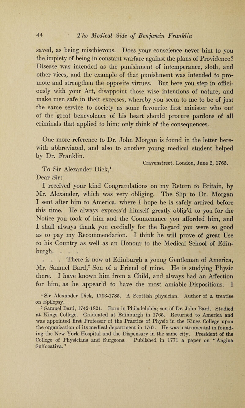 saved, as being mischievous. Does your conscience never hint to you the impiety of being in constant warfare against the plans of Providence ? Disease was intended as the punishment of intemperance, sloth, and other vices, and the example of that punishment was intended to pro¬ mote and strengthen the opposite virtues. But here you step in offici¬ ously with your Art, disappoint those wise intentions of nature, and make men safe in their excesses, wdiereby you seem to me to be of just the same service to society as some favourite first minister who out of the great benevolence of his heart should procure pardons of all criminals that applied to him; only think of the consequences. One more reference to Dr. John Morgan is found in the letter here¬ with abbreviated, and also to another young medical student helped by Dr. Franklin. Cravenstreet, London, June 2, 1765. To Sir Alexander Dick,1 Dear Sir: I received your kind Congratulations on my Return to Britain, by Mr. Alexander, which was very obliging. The Slip to Dr. Morgan I sent after him to America, where I hope he is safely arrived before this time. He always express’d himself greatly oblig’d to you for the Notice you took of him and the Countenance you afforded him, and I shall always thank you cordially for the Regard you were so good as to pay my Recommendation. I think he will prove of great Use to his Country as well as an Honour to the Medical School of Edin¬ burgh. . . . . . . There is now at Edinburgh a young Gentleman of America, Mr. Samuel Bard,2 Son of a Friend of mine. He is studying Physic there. I have known him from a Child, and always had an Affection for him, as he appear’d to have the most amiable Dispositions. I 1 Sir Alexander Dick, 1703-1785. A Scottish physician. Author of a treatise on Epilepsy. 2 Samuel Bard, 1742-1821. Born in Philadelphia; son of Dr. John Bard. Studied at Kings College. Graduated at Edinburgh in 1765. Returned to America and was appointed first Professor of the Practice of Physic in the Kings College upon the organization of its medical department in 1767. He was instrumental in found¬ ing the New York Hospital and the Dispensary in the same city. President of the College of Physicians and Surgeons. Published in 1771 a paper on “Angina Suffocativa.”