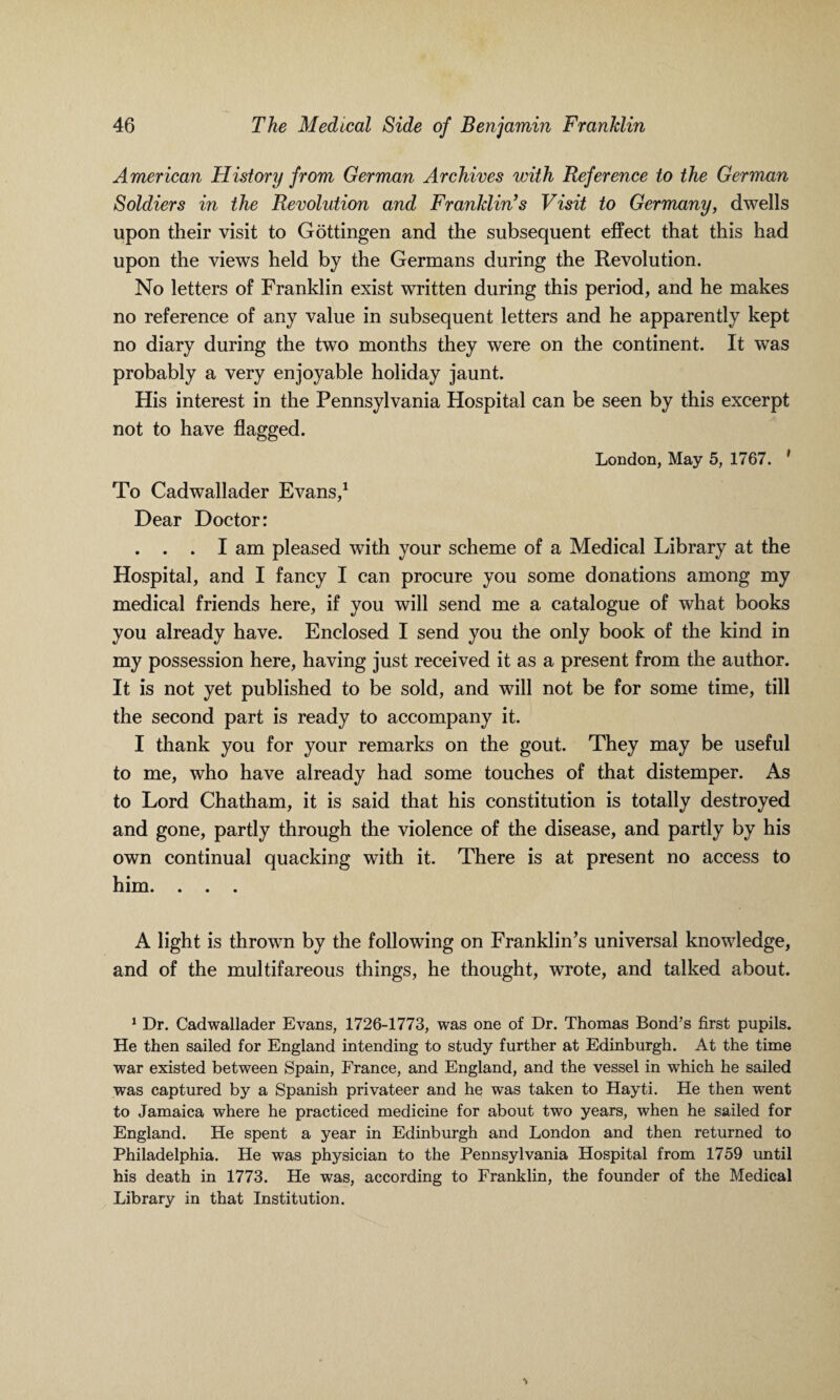 American History from German Archives with Reference to the German Soldiers in the Revolution and Franklin’s Visit to Germany, dwells upon their visit to Gottingen and the subsequent effect that this had upon the views held by the Germans during the Revolution. No letters of Franklin exist written during this period, and he makes no reference of any value in subsequent letters and he apparently kept no diary during the two months they were on the continent. It was probably a very enjoyable holiday jaunt. His interest in the Pennsylvania Hospital can be seen by this excerpt not to have flagged. London, May 5, 1767. ' To Cadwallader Evans,1 Dear Doctor: . . . I am pleased with your scheme of a Medical Library at the Hospital, and I fancy I can procure you some donations among my medical friends here, if you will send me a catalogue of what books you already have. Enclosed I send you the only book of the kind in my possession here, having just received it as a present from the author. It is not yet published to be sold, and will not be for some time, till the second part is ready to accompany it. I thank you for your remarks on the gout. They may be useful to me, who have already had some touches of that distemper. As to Lord Chatham, it is said that his constitution is totally destroyed and gone, partly through the violence of the disease, and partly by his own continual quacking with it. There is at present no access to him. . . . A light is thrown by the following on Franklin’s universal knowledge, and of the multifareous things, he thought, wrote, and talked about. 1 Dr. Cadwallader Evans, 1726-1773, was one of Dr. Thomas Bond’s first pupils. He then sailed for England intending to study further at Edinburgh. At the time war existed between Spain, France, and England, and the vessel in which he sailed was captured by a Spanish privateer and he was taken to Hayti. He then went to Jamaica where he practiced medicine for about two years, when he sailed for England. He spent a year in Edinburgh and London and then returned to Philadelphia. He was physician to the Pennsylvania Hospital from 1759 until his death in 1773. He was, according to Franklin, the founder of the Medical Library in that Institution.